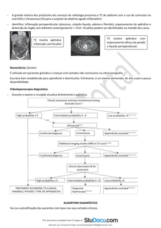 − A grande maioria dos protocolos dos serviços de radiologia preconiza a TC de abdome com o uso do contraste via
oral (VO) e intravenosa (IV) para a suspeita de abdome agudo inflamatório
− Identifica: inflamação periapendicular (abscesso, coleção líquida, edema e fleimão), espessamento do apêndice e
distensão do órgão com diâmetro anteroposterior > 7mm. Fecalitos podem ser identificados na metade dos casos.
.
Ressonância: (Gorter)
É utilizada em pacientes grávidas e crianças com achados não conclusivos na ultrassonografia.
Acurácia bem estabelecida para apendicite e diverticulite. Entretanto, é um exame demorado, de alto custo e pouca
disponibilidade.
Videolaparoscopia diagnóstica:
− Durante o exame o cirurgião visualiza diretamente o apêndice.
ALGORITMO DIAGNÓSTICO
Faz-se a estratificação dos pacientes com base nos seus achados clínicos.
TC mostra apêndice
inflamado com fecalito
TC mostra apêndice com
espessamento difuso da parede
e líquido periapendicular.
Baixado por Amanda Freitas (amandaalmeida1996@hotmail.com)
lOMoARcPSD|5059377
 