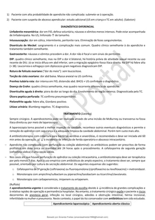 1) Paciente com alta probabilidade de apendicite não complicada: submete-se à operação.
2) Paciente com suspeita de abcesso apendicular: estudo adicional (US em criança e TC em adulto). (Sabston)
DIAGNÓSTICO DIFERENCIAL
Linfadenite mesentérica: dor em FID, defesa voluntária, náuseas e vômitos menos intensos. Pode estar acompanhada
de linfadenopatia. No US, linfonodo ↑ de tamanho.
Intussuscepção: dor em cólica, intermitente, peritonite rara. Eliminação de fezes sanguinolentas.
Divertículo de Meckel: sangramento é a complicação mais comum. Quadro clínico semelhante à da apendicite e
tratamento também semelhante.
Gastroesterite: náuseas e vômitos precedem a dor. A dor não é focal e sem sinais de peritonite.
DIP: quadro clínico semelhante, mas na DIP a dor é bilateral, há história prévia de atividade sexual recente ou uso
recente de DIU. Já se inicia difusa em abd inferior, sem a migração epigástro-fossa ilíaca direita. Na DIP há febre alta
(> 38). Leucorreia e esfregaço com diplococos gram negativos diagnosticam DIP.
Rotura de folículo ovariano (“dor do meio”): sem leucocitose.
Torção do cisto ovariano: dor abd baixa. Massa anexial na US confirma.
Prenhez tubária rota: dor intensa em FID, distensão abd. BHCG + US confirmam o diagnóstico.
Doença de Crohn: quadro clínico semelhante, mas quadro recorrente diferencia de apendicite.
Diverticulite aguda à direita: piora da dor ao longo do dia. Envolvimento de região extensa. Diagnosticada pela TC.
Úlcera peptica perfurada: TC confirma pneumoperitônio.
Pielonefrite aguda: febre alta, Giordano positivo.
Litíase urinária: Blumberg negativo. TC diagnostica.
TRATAMENTO (Zaterka)
Sempre cirúrgico. A apendicectomia pode ser realizada através de uma incisão de McBurney ou transversa na fossa
ilíaca direita ou por meio de laparoscopia.
A laparoscopia torna possível a melhor inspeção da cavidade, reconhece outros eventuais diagnósticos e permite a
remoção do apêndice com segurança e a adequada limpeza da cavidade abdominal. Porém tem custo mais alto.
A antibioticoterapia, com cobertura para bactérias aeróbias e anaeróbias, é recomendada e deve ser iniciada até 60
min antes da operação, p/ ↓ a incidência de infecção de ferida operatória e abscesso intracavitário.
− Apendicite não complicada (sem perfuração ou coleção abdominal): os antibióticos podem ser prescritos de forma
profilática em dose única ou mantidos até 24 horas após o procedimento. A cefalosporina de segunda geração
(cefoxitina sódica) é uma opção válida.
− Nos casos em que houver perfuração do apêndice ou coleção intracavitária, a antibioticoterapia deve ser terapêutica
por pelo menos 7 dias. Após o uso empírico com antibióticos de amplo espectro, o tratamento deve ser, sempre que
possível, orientado por cultura da secreção abdominal. Os seguintes esquemas são sugeridos:
o Cefalosporina de 3ª geração (ceftriaxona) ou fluoroquinolona (ciprofloxacino ou levofloxacino) + metronidazol.
o Monoterapia com ampicilina/sulbactam ou piperacilina/tazobactam ou ticarcilina/clavulanato.
o Monoterapia com carbapenemicos, imipenem ou ertapenem.
(Ruffolo)
A apendicectomia urgente é considerada o tratamento de escolha devido à ↓incidência de grandes complicações e
à relativa rapidez de operação e permanência hospitalar. No entanto, o tratamento cirúrgico expõe o paciente a riscos
decorrentes de anestesia geral, infecção no local cirúrgico, adesões e obstrução intestinal, hérnia incisional,
infertilidade na mulher e pneumonia. Neste contexto, o papel do tto conservador com antibióticos tem sido estudado.
Apendicectomia laparoscópica Apendicectomia aberta clássica
Baixado por Amanda Freitas (amandaalmeida1996@hotmail.com)
lOMoARcPSD|5059377
 