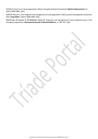 RUFFOLO, Cesare et al. Acute appendicitis: What is the gold standard of treatment? World J Gastroenterol. 21;
19(47): 8799–8807. 2013.
GORTER, Ramon R., et al. Diagnosis and management of acute appendicitis. EAES consensus development conference
2015. Surg Endosc.; 30(11): 4668–4690. 2016.
MACALUSO, Christopher R; MCNAMARA, Robert M. Evaluation and management of acute abdominal pain in the
emergency department. Internacional Journal of General Medicine.; 5: 789–797. 2012.
Baixado por Amanda Freitas (amandaalmeida1996@hotmail.com)
lOMoARcPSD|5059377
 
