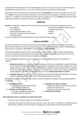 não atingiu nível suficiente para ativar o feedback negativo. Quando a comida se move para o intestino delgado, a
capacidade de tamponamento é ↓, e o pH cai o suficiente para ativar esse mecanismo de inibição.
O principal mecanismo inibitório das céls parietais envolve a somatostatina → ela inibe a secreção de H+ por 2 vias:
(1) via direta: somatostatina se liga aos receptores nas céls parietais que são acoplados à adenilato ciclase via uma
proteína Gi → antagoniza a estimulação da histamina sobre a secreção do H+; (2) vias indiretas: somatostatina inibe
a liberação da histamina e da gastrina → reduz suas ações estimulatórias.
DISPEPSIA
Conceito: “má digestão”. Designa um conjunto de sintomas sugestivos de afecção do trato digestivo superior:
− Dor epigástrica
− Ardor epigástrico
− Sensação de desconforto ou peso
− Plenitude e empachamento pós-prandiais
− Saciedade precoce
− Sensação de distensão do abdome superior
− Eructações excessivas
− Náuseas
− Vômitos
É uma das condições clínicas mais frequentes na prática médica (25% das queixas).
Critérios de ROMA
Conceitos formulados em reuniões de consenso entre investigadores clínicos internacionais, para caracterizar e
definir melhor os distúrbios funcionais do aparelho digestivo. Esses critérios foram formulados em 1988 (ROMA I) e
posteriormente revisados em 1998 (ROMA II), 2006 (ROMA III) e 2016 (ROMA IV).
Os distúrbios do aparelho digestivo foram classificados em grupos (conforme a suposta origem topográfica dos
sintomas). Os distúrbios funcionais foram considerados como: esofágicos, gastroduodenais, biliares, intestinais e
anorretais, além da dor abdominal funcional (mediada centralmente).
O Consenso Roma IV propõe que os pctes que apresentam sintomas dispépticos devam ser alocados em 2
categorias:
1. Dispepsia secundária: presença de causa orgânica, doença sistêmica ou anormalidade metabólica detectada
por procedimentos diagnósticos habituais e que os sintomas dispépticos melhoram ou desaparecem caso a
doença melhore ou seja curada. Inclui-se: doença péptica, neoplasia, doenças biliopancreáticas, distúrbios
endócrinos, medicações, parasitoses. Obs: pctes com infecção pelo H. pylori, cujos sintomas melhoram ou
desapareçam após o tto devem ser diagnosticados com o termo dispepsia associada ao H. pylori.
2. Dispepsia funcional: pctes em que não se identifique, por meio de procedimentos diagnósticos tradicionais
(incluindo endoscopia digestiva alta – EDA), nenhuma explicação para os sintomas.
Baseado nas diferentes apresentações dos sintomas, o Roma IV subdivide os distúrbios funcionais gastroduodenais
em 4 grupos:
1. Dispepsia funcional
o Síndrome do desconforto pós-prandial
o Síndrome da dor epigástrica
2. Distúrbios com eructação excessiva
o Eructações supragástricas excessivas
o Eructações gástricas excessivas
3. Distúrbios com náuseas e vômitos
o Síndrome da náusea e vômitos crônicos (SNVC)
o Síndrome do vômito cíclico
o Síndrome de hipermese canabinoide
4. Síndrome de ruminação
➔ Considerações sobre as mudanças nos critérios Roma III/IV
− Trocou-se o termo “dispepsia orgânica” por “dispepsia secundária”.
− A definição da síndrome do desconforto pós-prandial mudou, pois não só a plenitude ou saciedade precoce
ocorrem após a refeição, mas tbm a náusea, dor epigástrica ou ardor podem ser induzidos/aumentados.
Baixado por Amanda Freitas (amandaalmeida1996@hotmail.com)
lOMoARcPSD|5059377
 