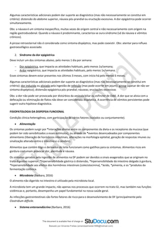 Algumas características adicionais podem dar suporte ao diagnóstico (mas não necessariamente se constitui em
critério): distensão do abdome superior, náusea pós-prandial ou eructação excessiva. A dor epigástrica pode ocorrer
simultaneamente.
Obs: a náusea é um sintoma inespecífico, muitas vezes de origem central e não necessariamente com origem na
região gastroduodenal. Quando a náusea é predominante, caracteriza-se oura síndrome (sd da náusea e vômitos
crônicos).
A pirose retroesternal não é considerada como sintoma dispéptico, mas pode coexistir. Obs: atentar para refluxo
gastroesofágico associado.
2. Síndrome da dor epigástrica
Deve incluir um dos sintomas abaixo, pelo menos 1 dia por semana:
− Dor epigástrica, que impacta as atividades habituais, pelo menos 1x/semana;
− Ardor epigástrico, que impacta as atividades habituais, pelo menos 1x/semana.
Esses sintomas devem estar presentes nos últimos 3 meses, com início há pelo menos 6 meses.
Algumas características adicionais podem dar suporte ao diagnóstico (mas não necessariamente se constitui em
critério): dor induzida ou aliviada pela ingestão de refeição (mas pode ocorrer em jejum); pirose (apesar de não ser
sintoma dispéptico); distensão epigástrica pós-prandial; náuseas; eructações excessivas
Obs: a dor não pode ser provocada por distúrbios da vesícula biliar ou esfíncter de Oddi. A dor que se alivia com a
defecação ou eliminação de flatos não deve ser considerada dispéptica. A ocorrência de vômitos persistentes pode
sugerir outra hipótese diagnóstica.
FISIOPATOLOGIA DA DISPEPSIA FUNCIONAL
Condição clínica heterogênea, com participação de vários fatores (isolados ou conjuntamente).
• Alimentação
Os sintomas podem surgir por *interações diretas entre os componentes da dieta e os receptores da mucosa (que
podem ter sido sensibilizados a esses estímulos), ou através de *eventos desencadeados por componentes
alimentares (liberação de hormônios intestinais, alterações na morfologia epitelial, geração de respostas imunes ou
sinalização alterada entre o intestino e o cérebro).
Alimentos que contém trigo e derivados do leite funcionam como gatilhos para os sintomas. Alimentos ricos em
gordura costumam provocar dor, plenitude e náusea.
Os sintomas gerados pela ingestão de alimentos na DF podem ser devidos a sinais exagerados que se originam no
trato digestivo superior: *hipersensibilidade gástrica à distensão, *hipersensibilidade do intestino delgado à gordura,
*hipersensibilidade aos efeitos dos hormônios intestinais (colecistocinina), *ácido, *pimenta, e os *produtos da
fermentação colônica.
• Microbiota (Barbara, 2016)
O alimento não digerido no intestino é utilizado pela microbiota local.
A microbiota tem um grande impacto, não apenas nos processos que ocorrem no trato GI, mas também nas funções
sistêmicas e, portanto, desempenha um papel fundamental na nossa saúde geral.
As infecções gastrointestinais são fortes fatores de risco para o desenvolvimento de DF (principalmente pelo
Clostridium difficile.
• Sistema enteroendócrino (Barbara, 2016)
Baixado por Amanda Freitas (amandaalmeida1996@hotmail.com)
lOMoARcPSD|5059377
 