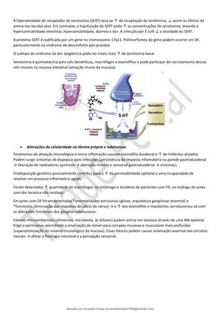 A hiperatividade do recaptador de serotonina (SERT) leva ao ↑ da recaptação da serotonina, ↓ assim os efeitos da
amina nos tecidos alvo. Em contraste, a hipofunção do SERT pode ↑ as concentrações de serotonina, levando a
hipercontratilidade intestinal, hipersensibilidade, diarreia e dor. A infecção por E colli ↓ a atividade do SERT.
A proteína SERT é codificada por um gene no cromossomo 17q11. Polimorfismos do gene podem ocorrer em DF,
particularmente na síndrome de desconforto pós-prandial.
O subtipo de síndrome da dor epigástrica pode ter níveis mais ↑ de serotonina basal.
Serotonina é quimiotáctica para céls dendríticas, macrófagos e eosinófilos e pode participar do recrutamento dessas
céls imunes na mucosa intestinal (ativação imune da mucosa).
• Alterações da celularidade na lâmina própria e submucosa
Fenômenos de ativação imunológica e micro inflamação causam eosinofilia duodenal e ↑ de linfócitos ativados.
Podem surgir sintomas de dispepsia após infecções (persistência da resposta inflamatória na parede gastroduodenal
→ liberação de mediadores químicos → alteração motora e sensorial gastroduodenal → sintomas).
Predisposição genética possivelmente contribui para o ↑ da permeabilidade epitelial e uma incapacidade de
resolver um processo inflamatório agudo.
Foram detectados ↑ quantidade de macrófagos no estômago e duodeno de pacientes com FD, no esôfago de pctes
com dor torácica não cardíaca.
Em pctes com DF foram detectadas *anormalidades estruturais (gliose, arquitetura ganglionar anormal) e
*funcionais (diminuição das respostas de cálcio do nervo) → o ↑ dos eosinófilos e mastócitos correlacionou-se com
as alterações funcionais dos gânglios submucosos.
Fatores microambientais (alimentos, microbiota, ác biliares) podem entrar em excesso através de uma Mb epitelial
frágil e permissiva, permitindo a sinalização do lúmen para camadas mucosas e musculares mais profundas
(superestimulação do sistema imunológico da mucosa). Esses fatores podem causar sinalização anormal nos circuitos
neurais → afetar a fisiologia intestinal e a percepção sensorial.
Baixado por Amanda Freitas (amandaalmeida1996@hotmail.com)
lOMoARcPSD|5059377
 