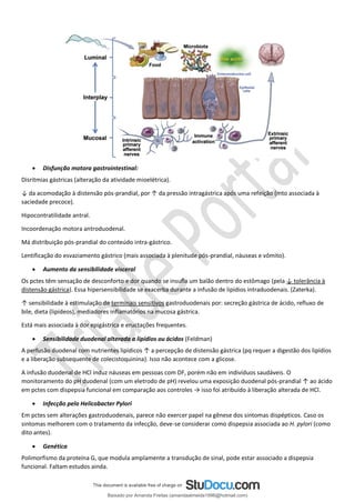 • Disfunção motora gastrointestinal:
Disritmias gástricas (alteração da atividade mioelétrica).
↓ da acomodação à distensão pós-prandial, por ↑ da pressão intragástrica após uma refeição (mto associada à
saciedade precoce).
Hipocontratilidade antral.
Incoordenação motora antroduodenal.
Má distribuição pós-prandial do conteúdo intra-gástrico.
Lentificação do esvaziamento gástrico (mais associada à plenitude pós-prandial, náuseas e vômito).
• Aumento da sensibilidade visceral
Os pctes têm sensação de desconforto e dor quando se insuﬂa um balão dentro do estômago (pela ↓ tolerância à
distensão gástrica). Essa hipersensibilidade se exacerba durante a infusão de lipídios intraduodenais. (Zaterka).
↑ sensibilidade à estimulação de terminais sensitivos gastroduodenais por: secreção gástrica de ácido, refluxo de
bile, dieta (lipídeos), mediadores inflamatórios na mucosa gástrica.
Está mais associada à dor epigástrica e eructações frequentes.
• Sensibilidade duodenal alterada a lipídios ou ácidos (Feldman)
A perfusão duodenal com nutrientes lipídicos ↑ a percepção de distensão gástrica (pq requer a digestão dos lipídios
e a liberação subsequente de colecistoquinina). Isso não acontece com a glicose.
A infusão duodenal de HCl induz náuseas em pessoas com DF, porém não em indivíduos saudáveis. O
monitoramento do pH duodenal (com um eletrodo de pH) revelou uma exposição duodenal pós-prandial ↑ ao ácido
em pctes com dispepsia funcional em comparação aos controles → isso foi atribuído à liberação alterada de HCl.
• Infecção pelo Helicobacter Pylori
Em pctes sem alterações gastroduodenais, parece não exercer papel na gênese dos sintomas dispépticos. Caso os
sintomas melhorem com o tratamento da infecção, deve-se considerar como dispepsia associada ao H. pylori (como
dito antes).
• Genética
Polimorfismo da proteína G, que modula amplamente a transdução de sinal, pode estar associado a dispepsia
funcional. Faltam estudos ainda.
Baixado por Amanda Freitas (amandaalmeida1996@hotmail.com)
lOMoARcPSD|5059377
 