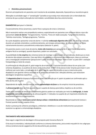 • Distúrbios psicoemocionais
Ocorrem principalmente em pacientes com transtorno de ansiedade, depressão, hipocondria ou neurotismo geral.
Alterações na atividade vagal → “somatização” (acredita-se que esteja mais relacionada com a intensidade dos
sintomas do que a própria alteração da motricidade e sensibilidade descritas anteriormente).
DIAGNÓSTICO (pot-pourri e Zaterka)
É essencialmente clínico (anamnese, exame físico e pesquisa de sinais e sintomas).
Não é necessário realizar uma propedêutica extensa, especialmente em pacientes com sintomas típicos e que não
apresentam sinais de alarme: *emagrecimento, *anemia, *início em idade avançada, *sangramento (melena),
*vômitos recorrentes, *disfagia progressiva, *icterícia.
Se o pcte dispéptico apresentar sinais de alarme → solicitar endoscopia digestiva alta (EDA). Ela deve ser realizada
durante um período sintomático e, preferencialmente, sem terapia antissecretora. As biópsias devem ser feitas
rotineiramente durante o procedimento endoscópico (detectar H. pylori).
Em pacientes jovens e sem sinais de alarme, testes não invasivos para pesquisa do H. pylori (teste respiratório,
antígeno fecal ou sorologia), quando disponíveis, podem ser solicitados.
A possibilidade de tto empírico dos sintomas (antes de investigar a causa) pode ser considerada, desde que os sinais
de alarme não estejam presentes. Caso seja feito o tto empírico e os sintomas não melhorarem, deve-se continuar
com a investigação complementar (pesquisa de H. pylori através da estratégia “teste e trate” ou pela EDA + avaliação
histopatológica e teste da urease).
A confirmação da infecção pelo H. pylori exige tto de erradicação. O possível benefício desse tto em pctes com
sintomas dispépticos, na ausência de úlcera ainda é discutível → NNT=14 (é preciso tratar 14 pctes para haver 1 com
melhora); por outro lado, a erradicação do H. pylori regride a gastrite. Acredita-se que a maioria dos pctes
dispépticos com gastrite crônica associada ao H. pylori seja portadora de 2 afecções distintas, que necessitam
abordagens terapêuticas específicas.
*O diagnóstico final de dispepsia funcional em pctes com infecção por H. pylori só poderá ser confirmado após a
falha do tto anti-H.pylori.
Dependendo da região, deve-se realizar exame parasitológico de fezes ou tto empírico inicial de parasitoses.
A ultrassonografia deve ser feita quando houver suspeita de doença pancreática, hepática ou de via biliar.
Testes para avaliação do tempo de esvaziamento gástrico podem ser realizados por meio da cintilografa, do teste
respiratório com ácido octanoico ou da ultrassonografia → indicados na suspeita de um importante distúrbio do
esvaziamento gástrico ou gastroparesia.
Recomenda-se realizar testes para excluir doença celíaca e intolerâncias alimentares (principalmente lactose e
frutose) quando houver suspeita clínica.
Avaliar a presença de cofatores psicológicos, ambientais e dietéticos e o uso de medicamentos que possam
ocasionar ou agravar a sintomatologia dispéptica.
TRATAMENTO NÃO MEDICAMENTOSO
Deve seguir o algoritmo de abordagem clínica proposto pelo Consenso Roma IV.
O tto atual é sintomático, individualizado conforme os sintomas dominantes, procurando enquadrá-lo nos subgrupos
clínicos (síndrome da dor epigástrica OU do desconforto pós-prandial).
Baixado por Amanda Freitas (amandaalmeida1996@hotmail.com)
lOMoARcPSD|5059377
 