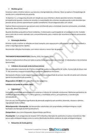 • Medidas gerais
Esclarecer sobre a história natural, sua natureza e benignidade dos sintomas. Deve-se explicar a fisiopatologia de
acordo com o entendimento do paciente.
O objetivo é ↓ a insegurança do pcte em relação aos seus sintomas e afastar possíveis temores infundados,
principalmente quando o motivo da consulta é a exacerbação dos sintomas causada quando o pcte descobre que
pessoas do seu convívio apresentavam quadro semelhante e foram diagnosticados com câncer.
Explorar fatores psicossociais que possam estar contribuindo para a morbidade (eventos estressantes, ansiedade,
depressão, abuso físico/sexual).
Quando distúrbios psiquiátricos forem evidentes, é interessante a participação de um psiquiatra no tto. Cuidado
para o pcte não se sentir rejeitado com o encaminhamento, pois a maioria não reconhece os fatores psicossociais
associados.
• Orientação dietética
Orientar o pcte a realizar as refeições em local tranquilo, com repouso pré e pós-prandial (sempre que possível) e
evitar a taquifagia (comer rápido).
Recomendar refeições fracionadas, com menor volume e menor teor de gordura.
TRATAMENTO MEDICAMENTOSO (Zaterka, 2016; Pot-Pourri, 2016)
Nenhum medicamento é eficaz em todos os pctes (heterogeneidade dos sintomas) → individualizar o tto (sintomas
dominantes).
• Inibidores da secreção ácida (antissecretores)
São considerados tratamento de 1ª linha e devem ser usados na dose padrão de 1x/dia. A prescrição de doses mais
↑ não aumenta a resposta terapêutica em pacientes dispépticos funcionais.
São bastante eficazes na dor epigástrica (especialmente acompanhada de pirose), mas não em pctes com sintomas
apenas de desconforto pós-prandial.
Bloqueadores H2 (BH2): têm mais efeito na dor epigástrica.
Inibidores da bomba de prótons (IBPs):
• Prócinéticos
Estimulam a motilidade gastroduodenal e aceleram o trânsito do conteúdo intraluminal. Melhoram parâmetros da
motilidade gastroduodenal ao ↑ o tônus gástrico, a motilidade antral e, principalmente, a coordenação
antroduodenal.
Com seu uso, ocorre melhora significativa de plenitude epigástrica pós-prandial, distensão, náuseas e vômitos,
regurgitação ácida e pirose.
Metoclopramida e Bromoprida: são benzamidas substituídas com propriedades antidopaminérgicas e ação
facilitadora da liberação de ACH (acetilcolina?).
Domperidona: atua como bloqueador dopaminérgico periférico.
Prucaloprida: é um antagonista do receptor 5HT-4 (facilita a liberação de acetilcolina no plexo mioentérico). Não
possui ação antidopaminérgica como os outros (destituída de efeitos colaterais da ação antidopaminérgica).
• Relaxantes do fundo gástrico
Baixado por Amanda Freitas (amandaalmeida1996@hotmail.com)
lOMoARcPSD|5059377
 
