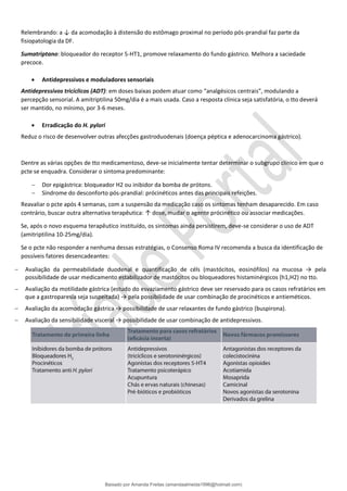 Relembrando: a ↓ da acomodação à distensão do estômago proximal no período pós-prandial faz parte da
fisiopatologia da DF.
Sumatriptano: bloqueador do receptor 5-HT1, promove relaxamento do fundo gástrico. Melhora a saciedade
precoce.
• Antidepressivos e moduladores sensoriais
Antidepressivos tricíclicos (ADT): em doses baixas podem atuar como “analgésicos centrais”, modulando a
percepção sensorial. A amitriptilina 50mg/dia é a mais usada. Caso a resposta clínica seja satisfatória, o tto deverá
ser mantido, no mínimo, por 3-6 meses.
• Erradicação do H. pylori
Reduz o risco de desenvolver outras afecções gastroduodenais (doença péptica e adenocarcinoma gástrico).
Dentre as várias opções de tto medicamentoso, deve-se inicialmente tentar determinar o subgrupo clínico em que o
pcte se enquadra. Considerar o sintoma predominante:
− Dor epigástrica: bloqueador H2 ou inibidor da bomba de prótons.
− Síndrome do desconforto pós-prandial: prócinéticos antes das principais refeições.
Reavaliar o pcte após 4 semanas, com a suspensão da medicação caso os sintomas tenham desaparecido. Em caso
contrário, buscar outra alternativa terapêutica: ↑ dose, mudar o agente prócinético ou associar medicações.
Se, após o novo esquema terapêutico instituído, os sintomas ainda persistirem, deve-se considerar o uso de ADT
(amitriptilina 10-25mg/dia).
Se o pcte não responder a nenhuma dessas estratégias, o Consenso Roma IV recomenda a busca da identificação de
possíveis fatores desencadeantes:
− Avaliação da permeabilidade duodenal e quantificação de céls (mastócitos, eosinófilos) na mucosa → pela
possibilidade de usar medicamento estabilizador de mastócitos ou bloqueadores histaminérgicos (h1,H2) no tto.
− Avaliação da motilidade gástrica (estudo do esvaziamento gástrico deve ser reservado para os casos refratários em
que a gastroparesia seja suspeitada) → pela possibilidade de usar combinação de procinéticos e antieméticos.
− Avaliação da acomodação gástrica → possibilidade de usar relaxantes de fundo gástrico (buspirona).
− Avaliação da sensibilidade visceral → possibilidade de usar combinação de antidepressivos.
Baixado por Amanda Freitas (amandaalmeida1996@hotmail.com)
lOMoARcPSD|5059377
 