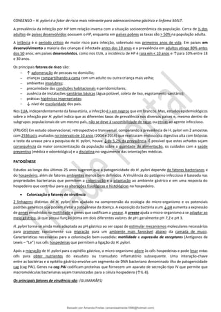 CONSENSO – H. pylori é o fator de risco mais relevante para adenocarcinoma gástrico e linfoma MALT.
A prevalência da infecção por HP tem relação inversa com a situação socioeconômica da população. Cerca de ⅓ dos
adultos de países desenvolvidos possuem o HP, enquanto em países pobres as taxas são > 50% na população adulta.
A infância é o período crítico de maior risco para infecção, sobretudo nos primeiros anos de vida. Em países em
desenvolvimento a maioria das crianças é infectada antes dos 10 anos e a prevalência em adultos atinge 80% antes
dos 50 anos; em países desenvolvidos, como nos EUA, a incidência de HP é rara em < 10 anos e ↑para 10% entre 18
e 30 anos.
Os principais fatores de risco são:
− ↑ aglomeração de pessoas no domicílio;
− crianças compartilhando a cama com um adulto ou outra criança mais velha;
− ambientes insalubres;
− precariedade das condições habitacionais e peridomicilares;
− ausência de instalações sanitárias básicas (água potável, coleta de lixo, esgotamento sanitário);
− práticas higiênicas inapropriadas;
− ↓ nível de escolaridade dos pais.
Nos EUA, independentemente da faixa etária, a infecção é > em negros que em brancos. Mas, estudos epidemiológicos
sobre a infecção por H. pylori indica que as diferentes taxas de prevalência nos diversos países e, mesmo dentro de
subgrupos populacionais de um mesmo país, não se deve à suscetibilidade de raças ou etnias ao agente infeccioso.
(FRUGIS) Em estudo observacional, retrospectivo e transversal, comparando a prevalência de H. pylori em 2 amostras
com 2536 pcts avaliados no intervalo de 10 anos (2004 e 2014) que realizaram endoscopia digestiva alta com biópsias
e teste da urease para a pesquisa de H. pylori, houve ↓de 5,2% da prevalência. É possível que estes achados sejam
consequência da maior conscientização da população sobre a qualidade da alimentação, os cuidados com a saúde
preventiva (médica e odontológica) e a disciplina no seguimento das orientações médicas.
PATOGÊNESE
Estudos ao longo dos últimos 25 anos sugerem que a patogenicidade do H. pylori depende de fatores bacterianos e
do hospedeiro, além de fatores ambientes menos bem definidos. A Virulência do patógeno infeccioso é baseada nas
propriedades bacterianas que permitem a colonização e a adaptação ao ambiente gástrico e em uma resposta do
hospedeiro que contribui para as alterações fisiológicas e histológicas no hospedeiro.
• Colonização e fatores de virulência
2 linhagens distintas de H. pylori têm ajudado na compreensão da ecologia do micro-organismo e os potenciais
padrões genéticos que podem afetar a patogênese da doença. A exposição da bactéria a um ↓pH aumenta a expressão
de genes envolvidos na motilidade e genes que codificam a urease. A urease ajuda o micro-organismo a se adaptar ao
meio gástrico, já que possui função ótima em dois diferentes valores de pH: geralmente pH 7,2 e pH 3.
H. pylori torna-se ainda mais adaptada ao pH gástrico ao ser capaz de estimular mecanismos moleculares necessários
para promover rapidamente sua migração para um ambiente mais favorável abaixo da camada de muco.
Características necessárias para a colonização bem-sucedida: motilidade e expressão de receptores (Antígenos de
Lewis – “Le”) nas céls hospedeiras que permitem a ligação do H. pylori.
Após a migração de H. pylori para o epitélio gástrico, o micro-organismo adere às céls hospedeiras e pode lesar estas
céls para obter nutrientes do exsudato ou transudato inflamatório subsequente. Uma interação-chave
entre as bactérias e o epitélio gástrico envolve um segmento de DNA bacteriano denominado ilha de patogenicidade
cag (cag PAI). Genes na cag PAI codificam proteínas que fornecem um aparato de secreção tipo IV que permite que
macromoléculas bacterianas sejam translocadas para a célula hospedeira (↑IL-8).
Os principais fatores de virulência são: (GUIMARÃES)
Baixado por Amanda Freitas (amandaalmeida1996@hotmail.com)
lOMoARcPSD|5059377
 