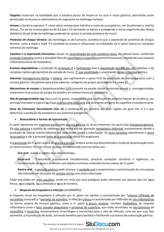 Flagelos: essenciais na habilidade que a bactéria possui de mover-se no suco e muco gástrico, permitindo assim
penetração na mucosa e sobrevivência do organismo no estômago humano.
Urease: a bactéria expressa ↑ níveis desta enzima (que hidrolisa a ureia do suco gástrico, em bicarbonato e amônia
iônica), ↑o pH da mucosa gástrica de 6,0 para 7,0 (tornando-se básico e protegendo o micro-organismo dos efeitos
deletérios do pH ácido do estômago podendo ter acesso à camada protetora de muco).
Proteínas de choque térmico: são homólogas as de humanos; acredita-se que a expressão de proteínas de choque
térmico, como a HspA e HspB ↑a atividade da urease e influenciem na habilidade da H. pylori tolerar as condições
extremas do estômago.
Catalase e a Superóxido Dismutase: atuam na neutralização da ação oxidativa tóxica de radicais livres, conferindo
proteção à bactéria contra a atividade lítica de macrófagos e neutrófilos polimorfonucleares, impedindo uma resposta
inflamatória eficaz do hospedeiro.
Enzimas degradativas: a produção de proteases A e fosfolipases leva à degradação das Mb das céls epiteliais e do
complexo lipídico-glicoprotéico da camada de muco, ↑ sua solubilidade e acarretando danos à mucosa gástrica.
Adesinas: hemaglutinina fibrilar e fímbria, que representam o passo final da associação do microorganismo com a
mucosa gástrica. Receptores para estas adesinas: antígenos de grupos sg (antígeno H e Lewis b).
Mecanismos de escape: o lipopolissacarídeo (LPS) presente na parede celular bacteriana possui ↓ imunogenicidade,
importante no processo de escape da bactéria ao sistema imune do hospedeiro.
Ilha de patogenicidade cag: lócus com 31 genes, responsáveis pela codificação de potentes fatores de virulência; seu
principal marcador é o gene Cag A que codifica uma citotoxina que atua como antígeno de superfície imunodominante.
Gene da Citotoxina Vacuolizante (Vac A): a combinação em mosaico das duas regiões do gene Vac A é o que
determina a produção da citotoxina e seu potencial patogênico.
• Reservatório e formas de transmissão
H. pylori apresenta um tropismo estrito pela mucosa gástrica ou locais intestinais nos quais haja metaplasia gástrica.
Ela não coloniza o epitélio do estômago que tenha sofrido alteração metaplásica intestinal, possivelmente devido à
produção de fatores antimicrobianos que selecionam contra a colonização. Os seres humanos representam o único
reservatório e são a principal fonte de transmissão desse microrganismo.
A transmissão do H. pylori ocorre de pessoa a pessoa, embora ainda seja desconhecido o modo de disseminação entre
os seres humanos. Postula-se que as rotas de transmissão ocorram pelas vias:
Oro-oral - países e regiões mais desenvolvidas;
Fecal-oral - ↑densidade populacional intradomiciliar, precárias condições sanitárias e higiênicas, ou
contaminação de água e alimentos com dejetos humanos contendo formas viáveis de H. pylori.
Gastro-oral - a secreção gástrica pode alcançar a cavidade oral e proporcionar a contaminação de uma pessoa
não infectada em situações de contato íntimo com outra colonizada.
Estão veiculadas em meio aquático, tendo em vista que esse patógeno pode sobreviver por poucos dias em água
fresca, água salgada, água destilada e água de torneira.
• Resposta do hospedeiro à infecção (GUIMARÃES)
A resposta inicial do hospedeiro à infecção por H. pylori em adultos é caracterizada por *intenso infiltrado de
neutrófilos associado a *períodos de acloridria. A infecção crônica é caracterizada por infiltrado de céls inflamatórias
na lâmina própria da mucosa gástrica; como o H. pylori é pouco invasivo, resultam mediadores de resposta
inflamatória como o fator ativador plaquetário e proteínas de superfície, que estão envolvidos no recrutamento de
neutrófilos e leucócitos mononucleares (macrófagos e monócitos) para o sítio de infecção, uma vez que essa fase
apresenta ↓na produção de ácido, tornando benéfico para bactéria e facilitando o processo de colonização gástrica.
Baixado por Amanda Freitas (amandaalmeida1996@hotmail.com)
lOMoARcPSD|5059377
 