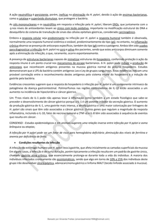 A ação neutrofílica é persistente, porém, ineficaz na eliminação da H. pylori, devido à ação de enzimas bacterianas,
como a catalase e superóxido dismutase, que protegem a bactéria.
As céls mononucleares e os neutrófilos em resposta a infecção pela H. pylori, liberam EROs, que juntamente com a
↓nos níveis de antioxidantes levam ao stress com lesão oxidativa, importante na modificação estrutural do DNA e
desequilíbrio do sistema de transdução de sinais das células epiteliais gástricas, considerado carcinogênico.
Embora a resposta celular seja predominante na infecção por H. pylori a resposta humoral também é observada,
normalmente uma resposta humoral sistêmica e estável, predominantemente do tipo IgG; no entanto, na inflamação
crônica observa-se presença de anticorpos específicos, também do tipo IgA contra o patógeno. Ambos têm sido usados
para diagnosticar a infecção da H. pylori no soro e saliva dos pacientes, sendo que estes anticorpos diminuem somente
após a eliminação da infecção, o que, raramente, ocorre espontaneamente.
A presença de estruturas bacterianas capazes de mimetizar estruturas do hospedeiro, conferindo proteção à ação da
resposta imune é um ponto crucial nos mecanismos de escape bacterianos. A H. pylori pode induzir a produção de
anticorpos que reconhecem antígenos presentes na mucosa gástrica normal do próprio hospedeiro. Estudos
demonstraram que o LPS da bactéria contém antígenos Lex e Ley de grupos sanguíneos. Estas evidências indicam uma
provável correlação entre o reconhecimento destes antígenos pelo sistema imune do hospedeiro e a indução de
gastrite pela bactéria.
Evidências crescentes sugerem que a resposta do hospedeiro à infecção por H. pylori é um componente intrínseco da
patogênese da doença gastrointestinal. Polimorfismos nas regiões controladoras de IL-1β estão associados a um
aumento na incidência de hipocloridria e câncer gástrico.
Um ↑nos níveis de IL-1 pode não apenas levar à inflamação como também a um estado fisiológico que sabe-se
preceder o desenvolvimento de câncer gástrico porque a IL-1 é um potente inibidor da secreção gástrica. O aumento
da produção gástrica de IL-1, uma gastrite mais intensa, a atrofia gástrica e uma maior colonização por linhagens de
H. pylori são sinais que têm sido associados a câncer gástrico. Outros genes que regulam a magnitude da resposta
inflamatória, incluindo o IL-10, fator de necrose tumoral-a (TNF-a) e IL-8 têm sido associados à sequência de eventos
que resulta em câncer.
CONSENSO - Estudos epidemiológicos e em animais sugerem uma relação inversa entre infecção por H pylori e asma
brônquica ou atopias;
A infecção por H pylori pode ser um fator de risco para hemoglobina deficitária ,diminuição dos níveis de ferritina e
anemia por deficiência de ferro;
• Condições resultantes da infecção
A infecção do estômago humano por H. pylori leva à gastrite, que afeta inicialmente as camadas superficiais da mucosa
Em alguns casos, a infecção é de curta duração, porém tipicamente a infecção resulta em um padrão de gastrite único,
chamado gastrite ativa crônica, que essencialmente prolonga-se durante toda a vida do indivíduo. A maioria dos
indivíduos infectados cronicamente são assintomáticos, sendo que algo em torno de 10% a 15% dos indivíduos deste
grupo irão desenvolver úlcera péptica, adenocarcinoma gástrico e linfoma MALT (tecido linfoide associado à mucosa).
Baixado por Amanda Freitas (amandaalmeida1996@hotmail.com)
lOMoARcPSD|5059377
 