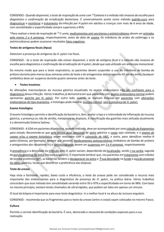 CONSENSO - Quando disponível, o teste de respiração de ureia com 13
Carbono é o método não invasivo de escolha para
diagnóstico e confirmação da erradicação bacteriana. É universalmente aceito como método padrão-ouro para
diagnosticar e monitorar o tratamento da infecção por H pylori em adultos e crianças com mais de 6 anos de idade,
com sensibilidade e especificidade sempre superiores a 95%.
*Para realizar o teste de respiração de 13
C-ureia, medicamentos anti-secretoras e antimicrobianos devem ser retirados
pelo menos 2 e 4 semanas, respectivamente, antes da data de exame. Os inibidores de acidez do estômago e os
antimicrobianos podem ocasionar resultados falso-negativos.
Testes de antígenos fecais (Hpsa)
Detectam a presença de antígenos do H. pylori nas fezes.
CONSENSO - Se o teste de respiração não estiver disponível, o teste de antígeno fecal é o método não invasivo de
escolha para diagnóstico e confirmação da erradicação de H pylori, desde que seja utilizado um anticorpo monoclonal.
Do mesmo modo que para o teste respiratório, os pacientes devem suspender o uso de inibidores de bomba de
prótons durante pelo menos duas semanas antes do teste e de antagonistas dos receptores H2 um dia antes. Qualquer
antibiótico deve ser suspenso durante quatro semanas antes do teste.
• Testes Invasivos
As alterações macroscópicas da mucosa gástrica visualizada no exame endoscópico não são confiáveis para o
diagnóstico dessa infecção. Vários trabalhos já demonstraram que pacientes com exame endoscópico normal podem
apresentar gastrite por H. pylori. Por outro lado, quando se realizam biópsias em pacientes com alterações
endoscópicas do tipo enantema, a histologia pode mostrar mucosa normal, sem a presença de H. pylori.
Exame histológico
O exame histológico permite a identificação da bactéria e, tbm, avaliar o tipo e a intensidade da inﬂamação da mucosa
gástrica, a presença ou não de atrofia, metaplasia ou displasia. A classificação das gastrites mais utilizada atualmente
é a denominada Sistema Sydney.
CONSENSO - A EDA em pacientes dispépticos, quando indicada, deve ser acompanhada por uma coleção de fragmentos
para estudo. Recomenda-se que pelo menos duas amostras de antro gástrico e corpo seja coletada, e o exame de
urease e/ou o exame histológico sejam realizados com a coloração de H&E, e outro, para identificar melhor H
pylori (Giemsa, por exemplo). Sempre que possível, medicamentos antissecretórios (inibidores da bomba de prótons
e antagonistas dos receptores H2) e antimicrobianos devem ser suspensos por 2 e 4 semanas, respectivamente.
A prevalência e a densidade da infecção pelo H. pylori variam, dependendo da localização, sendo > na cardia, seguida
da porção proximal do antro (incisura angularis). É importante lembrar que, nos pacientes em tratamento com inibidor
de bomba protônica (IBP), as bactérias tendem a desaparecer no antro e ↑sua densidade no fundo e porção proximal
do corpo gástrico, locais que devem ter a preferência das biópsias.
Teste da urease
Haja vista a facilidade, rapidez, baixo custo e eficiência, o teste da urease pode ser considerado o recurso mais
importante dos endoscopistas para o diagnóstico da presença do H. pylori, na prática diária. Vários trabalhos
concordam que esse método tem sensibilidade variando entre 93 e 97% e especificidade em torno de 98%. Com base
no mesmo princípio, existem testes chamados de ultrarrápidos, que podem ser lidos em apenas um minuto.
O local da biópsia é importante para esse teste diagnóstico → o melhor local é na altura da incisura angularis.
CONSENSO - recomenda que os fragmentos para o teste da urease (antro e corpo) sejam colocados no mesmo frasco.
Cultura
Permite a correta identificação da bactéria. É caro, demorado e necessita de condições especiais para a sua
realização.
Baixado por Amanda Freitas (amandaalmeida1996@hotmail.com)
lOMoARcPSD|5059377
 