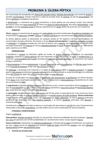 PROBLEMA 3: ÚLCERA PÉPTICA
Por muito tempo foi considerada uma doença de evolução crônica, etiologia desconhecida, com surtos de recidiva e
períodos assintomáticos. Estudos mostraram o papel da secreção ácida, do estresse, do tipo de personalidade e de
fatores genéticos na patogênese da doença.
A identificação e o isolamento do H. pylori transformou a úlcera péptica em uma doença curável. Essa infecção
permanece como uma causa importante de úlcera nos países em desenvolvimento. Nos países desenvolvidos, o uso
de AINEs é uma das principais causas da doença, especialmente em idosos (AINEs são prescritos com frequência).
CONCEITO
Úlcera: ruptura no revestimento da mucosa com profundidade apreciável à endoscopia ou evidências histológicas de
envolvimento da submucosa. Erosões: rupturas no epitélio superficial que não apresentam profundidade perceptível.
As úlceras pépticas podem se desenvolver em qualquer porção do TGI exposta à secreção cloridropéptica em
concentração e duração suficientes. No entanto, o termo doença ulcerosa péptica é usado para ulcerações e erosões
no estômago e no duodeno causadas por uma série de fatores, pois a pepsina, que é proteolítica em solução ácida,
tem papel importante nas rupturas da mucosa independentemente da causa do agente agressor (p. ex., Helicobacter
pylori, aspirina ou um AINE).
EPIDEMIOLOGIA
A prevalência é variável nas diferentes regiões do mundo. As úlceras duodenais predominam em populações
ocidentais, enquanto as úlceras gástricas são mais frequentes na Ásia, em especial, no Japão. A incidência das 2 ↓
conforme a ↓na prevalência do H. pylori (resultado das melhores condições sanitárias e de suprimento mais seguro
de água e alimentos).
A úlcera duodenal é a forma predominante → 5x mais frequente do que a úlcera gástrica. Em 95% dos casos localiza-
se na 1ª porção do duodeno; incide entre 30 e 55 anos de idade.
No estômago, a localização mais frequente é na região de antro gástrico (80% na pequena curvatura), no epitélio
gástrico não secretor de ácido (px à transição para o epitélio secretor localizado no corpo do estômago), em indivíduos
entre 50 e 70 anos de idade. São 1,5 a 3 x mais frequentes no sexo masculino.
As taxas de complicações com hemorragias ou perfurações não apresentaram ↓significativas nas últimas décadas.
Entre idosos essas complicações parecem estar ↑, com destaque para as úlceras gástricas, provavelmente em razão
do uso crescente de AINEs.
O sangramento é a complicação mais frequente (15 a 20% dos casos), a maioria associada às úlceras duodenais e com
taxa de mortalidade de 5 a 10%. A doença ulcerosa péptica representa a causa mais comum de hemorragia digestiva
alta, responsável por aproximadamente 50% dos casos.
As perfurações são complicações ainda mais graves (até 5% dos pctes) e responsáveis por ⅔ das mortes por úlcera
péptica. Ocorrem mais na pequena curvatura gástrica e na parede anterior do bulbo duodenal. Úlceras terebrantes
surgem quando ocorre perfuração, porém, são bloqueadas por órgãos adjacentes. As úlceras gástricas perfuradas
geralmente são bloqueadas pelo lobo hepático esquerdo, e as úlceras duodenais perfuradas, pelo pâncreas e
raramente pelo cólon.
Estreitamento e estenose secundária a edema ou cicatrização são observados em até 2% dos casos, frequentemente
relacionados a úlceras do canal pilórico, mas tbm podem ocorrer como complicações de úlceras duodenais.
ETIOLOGIA e FISIOPATOLOGIA
Origem multifatorial.
Fator genético: fenótipo secretório (variação nas céls parietais, limiar de sensibilidade das céls secretoras). Parentes
de 1° grau de pacientes com UD têm probabilidade 3x > de desenvolver úlcera. Grupo sanguíneo tipo O.
Fatores ambientais: importantes nos indivíduos predispostos; a infecção pelo H. pylori é fundamental. Isso explicaria
por que a úlcera ocorre em indivíduos que secretam ácido em níveis próximos dos normais e por que indivíduos
hipersecretores podem não apresentar úlcera.
• Controle da secreção ácida
Baixado por Amanda Freitas (amandaalmeida1996@hotmail.com)
lOMoARcPSD|5059377
 