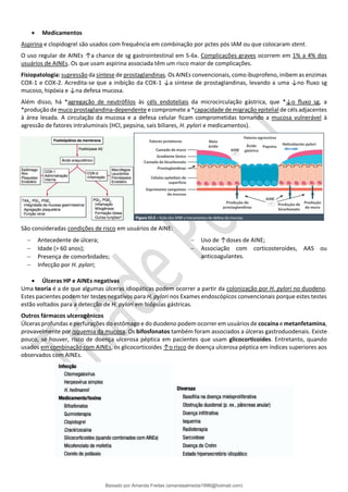 • Medicamentos
Aspirina e clopidogrel são usados com frequência em combinação por pctes pós IAM ou que colocaram stent.
O uso regular de AINEs ↑a chance de sg gastrointestinal em 5-6x. Complicações graves ocorrem em 1% a 4% dos
usuários de AINEs. Os que usam aspirina associada têm um risco maior de complicações.
Fisiopatologia: supressão da síntese de prostaglandinas. Os AINEs convencionais, como ibuprofeno, inibem as enzimas
COX-1 e COX-2. Acredita-se que a inibição da COX-1 ↓a síntese de prostaglandinas, levando a uma ↓no fluxo sg
mucoso, hipóxia e ↓na defesa mucosa.
Além disso, há *agregação de neutrófilos às céls endoteliais da microcirculação gástrica, que *↓o ﬂuxo sg, a
*produção de muco prostaglandina-dependente e compromete a *capacidade de migração epitelial de céls adjacentes
à área lesada. A circulação da mucosa e a defesa celular ficam comprometidas tornando a mucosa vulnerável à
agressão de fatores intraluminais (HCl, pepsina, sais biliares, H. pylori e medicamentos).
São consideradas condições de risco em usuários de AINE:
− Antecedente de úlcera;
− Idade (> 60 anos);
− Presença de comorbidades;
− Infecção por H. pylori;
− Uso de ↑doses de AINE;
− Associação com corticosteroides, AAS ou
anticoagulantes.
• Úlceras HP e AINEs negativas
Uma teoria é a de que algumas úlceras idiopáticas podem ocorrer a partir da colonização por H. pylori no duodeno.
Estes pacientes podem ter testes negativos para H. pylori nos Exames endoscópicos convencionais porque estes testes
estão voltados para a detecção de H. pylori em biópsias gástricas.
Outros fármacos ulcerogênicos
Úlceras profundas e perfurações do estômago e do duodeno podem ocorrer em usuários de cocaína e metanfetamina,
provavelmente por isquemia da mucosa. Os bifosfonatos também foram associados a úlceras gastroduodenais. Existe
pouco, se houver, risco de doença ulcerosa péptica em pacientes que usam glicocorticoides. Entretanto, quando
usados em combinação com AINEs, os glicocorticoides ↑o risco de doença ulcerosa péptica em índices superiores aos
observados com AINEs.
Baixado por Amanda Freitas (amandaalmeida1996@hotmail.com)
lOMoARcPSD|5059377
 