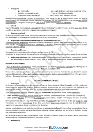 • Tabagismo
− ↓a cicatrização
− prejudica a resposta à terapia
− ↑as complicações (perfuração)
− ↓produção de bicarbonato pelo duodeno proximal
− ↑risco de infecção pelo H. pylori
− gera radicais livres nocivos à mucosa.
O tabagismo pode predispor à doença ulcerosa péptica, mas a infecção por H. pylori continua sendo um fator de
confundimento não avaliado em estudos anteriores. O tabagismo não ↑o risco de ulceração recorrente se o H. pylori
for erradicado → tabagismo talvez seja um fator de risco apenas para os indivíduos infectados.
• Álcool
Papel ainda incerto. Álcool estimula a produção de HCl, a entrada de grandes [ ] na mucosa gástrica causa lesão direta.
Acredita-se que o risco seja maior em pacientes infectados com H. pylori.
• Estresse emocional
Os pctes vítimas de choque, sepse, queimaduras extensas, traumatismo grave ou lesão podem desenvolver alterações
mucosas de gastrite erosiva aguda ou ulceração franca com sangramento.
• Gastrinoma com/sem síndrome de neoplasia endócrina múltipla tipo 1
Tumores secretores de gastrina: importante causa de hipersecreção gástrica (impulso mantido para secreção de ác).
Pode resultar em múltiplas ulcerações no estômago e no duodeno, refratárias ao tto convencional e muitas vezes
associada a diarreia crônica.
• Transtornos Diversos
Doença de Crohn: pode causar ulcerações em qualquer parte do TGI.
Deficiência de α1-antitripsina, doença pulmonar crônica e insuficiência renal crônica: podem causar úlceras pépticas.
• Doença de Ménétrier - rara, hiperplasia das céls mucosas superficiais e glandulares, que substitui a maior
parte das céls principais e parietais (↓HCl). Pode vir acompanhada de náuseas, vômitos, sangramento.
DIAGNÓSTICO DIFERENCIAL
A lista de distúrbios gastrintestinais e não gastrintestinais que podem simular uma ulceração do estômago ou do
duodeno é bastante extensa. O principal deles é a dispepsia sem úlcera (DSU).
Vários outros processos patológicos que podem manifestar-se com sintomas "semelhantes aos da úlcera” incluem
tumores GI proximais, refluxo gastresofágico, doença vascular, doença pancreatobiliar (cólica biliar, pancreatite
crônica) e doença de Crohn gastroduodenal.
MANIFESTAÇÕES CLÍNICAS
• Anamnese
Os sintomas referidos pelos pctes não permitem diferenciar úlcera duodenal (UD) e úlcera gástrica (UG) e podem ser
muito discretos, atípicos ou ausentes. Quando presente, a costuma ser dor pouco intensa, em queimação, no
epigástrio, circunscrita e descrita como “dor de fome, queimadura ou desconforto na boca do estômago”.
A dor mantém-se por semanas, de forma rítmica. A ritmicidade é relação íntima da dor com a alimentação:
− Úlcera duodenal: melhora da dor com a ingestão de alimentos (chamada de dor em 3 tempos: dói-come-passa);
− Úlcera gástrica: ingestão de alimentos às vezes piora ou desencadeia a dor (dor em 4 tempos: dói-come-passa-dói).
Outra característica da dor é a periodicidade: períodos de acalmia (desaparecimento da dor por meses ou anos)
intercalados por outros sintomáticos. O fato de o paciente ser despertado pela dor no meio da noite (clocking) é
sugestivo da presença de úlcera, particularmente, duodenal.
A pirose ou azia é comum nos pacientes com UD, em virtude da associação da UD com reﬂuxo gastresofágico. Outros
sintomas dispépticos, como eructação, ﬂatulência, sialorreia, náuseas e vômitos, não são próprios da úlcera péptica,
mas podem estar associados.
NOTA: Em pacientes com doença ulcerosa relacionada aos AINEs, a dor muitas vezes está ausente. Assim, os sintomas
clássicos não são sensíveis nem específicos da doença ulcerosa.
• Exame físico
Baixado por Amanda Freitas (amandaalmeida1996@hotmail.com)
lOMoARcPSD|5059377
 