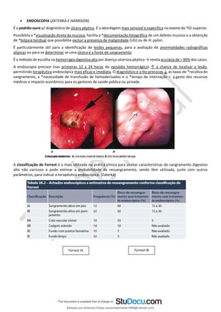 • ENDOSCOPIA (ZATERKA E HARRISON)
É o padrão-ouro p/ diagnóstico de úlcera péptica. É a abordagem mais sensível e específica no exame do TGI superior.
Possibilita a *visualização direta da mucosa, facilita a *documentação fotográfica de um defeito mucoso e a obtenção
de *biópsia tecidual que possibilite excluir a presença de malignidade (UG) ou de H. pylori.
É particularmente útil para a identificação de lesões pequenas, para a avaliação de anormalidades radiográficas
atípicas ou para se determinar se uma úlcera é a fonte de sangramento.
É o método de escolha na hemorragia digestiva alta por doença ulcerosa péptica → revela acurácia de > 90% dos casos.
A endoscopia precoce (nas primeiras 12 a 24 horas do episódio hemorrágico) ↑ a chance de localizar a lesão,
permitindo terapêutica endoscópica mais eficaz e imediata. O diagnóstico e o tto precoces ↓ as taxas de *recidiva do
sangramento, a *necessidade de transfusão de hemoderivados e o *tempo de internação = ↓gasto dos recursos
médicos e impacto econômico para os gestores de saúde pública ou privada.
A classificação de Forrest é a mais utilizada na prática clínica para avaliar características do sangramento digestivo
alto não varicoso e pode estimar a probabilidade de ressangramento, sendo tbm utilizada, junto com outros
parâmetros, para indicar a terapêutica endoscópica. (Zaterka)
Forrest IA Forrest IB
Baixado por Amanda Freitas (amandaalmeida1996@hotmail.com)
lOMoARcPSD|5059377
 