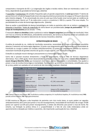 compromete o transporte de O2 e ↓a oxigenação dos órgãos e tecidos nobres. Deve ser monitorada a cada 2 a 8
horas, dependendo da gravidade da hemorragia. (Zaterka)
A neutrofilia e trombocitose são achados frequentes após um grande sangramento. A ureia sg também ↑ dentro de
poucas horas em virtude da hipoperfusão renal e da carga de proteínas provenientes do sangue no TGI que é absorvida
pelo intestino delgado. ↑ da concentração de ureia em pcte que tinha função renal normal pode ser evidência de
sangramento grave. Ocorre um ↑ da razão entre a ureia e a creatinina (> 100:1) e, quanto ↑for essa relação, ↑a
possibilidade de se tratar de hemorragia digestiva alta. (Zaterka)
Deve-se avaliar a possibilidade de doença hematológica em todos os pacientes além de se realizar a contagem de
plaquetas e leucócitos. Testes de coagulação de rotina devem ser providenciados (tempo de protrombina – TP – e
tempo de tromboplastina parcial ativada – TTPA).
É necessário dosar os eletrólitos (sódio e potássio) e realizar tipagem sanguínea (possibilidade de transfusão). Pctes
com risco ou sintomas de IAM (idosos, antecedentes coronarianos, dor torácica ou dispneia) devem ser avaliados com
eletrocardiograma e marcadores laboratoriais de necrose miocárdica. (Zaterka)
ESTRATIFICAÇÃO DE RISCO
A análise da evolução (p. ex., média de transfusões necessárias, necessidade de cirurgia e mortalidade) possibilita
observar 2 extremos nas hemorragias digestivas: (1) pctes cujo sangramento cessa rapidamente sem necessidade de
transfusão ou cirurgia e podem ser tratados ambulatoriamente; (2) pctes cujo sangramento persiste ou recorre e
necessitam transfusão de grandes volumes de sg e/ou cirurgia urgente, com ↑frequência de morte.
O desafio na avaliação inicial é distinguir precocemente se a hemorragia é grave ou não.
Como não é possível visualizar diretamente a fonte do sangramento, lança-se mão de técnicas diagnósticas
alternativas. Para a HDA aguda, foram desenvolvidos e validados escores de risco como o escore clínico Rockall e o
escore Glasgow-Blatchfor (EGB), que incorporam sinais vitais, exames laboratoriais e comorbidades. Elas ajudam a
prever o risco de recidiva hemorrágica e mortalidade. Pacientes com sg mínimo ou intermitente, estratificados como
de ↓risco, podem ser avaliados em um cenário de não internação hospitalar. (Zaterka)
DAC: doença arterial coronariana; ICC: insuficiência cardíaca congestiva; IH: insuficiência hepática; IR: insuficiência renal; PAS:
pressão arterial sistólica; TGI: trato gastrointestinal.
O EGB mostrou-se útil para a alta hospitalar de pacientes com risco muito baixo, os quais podem ser seguidos
ambulatoriamente, bem como para prever o risco de ressangramento, necessidade de transfusão e de cirurgia. O EGB
parece ser superior ao ECR para prever ressangramento, e ambos são eficientes para prever o risco de morte. No
entanto, sua limitação na prática clínica é a ↓especificidade e o fato de uma visão endoscópica ainda ser
aparentemente o desejado por médicos e pacientes, não importando a pontuação de risco. (Zaterka)
Baixado por Amanda Freitas (amandaalmeida1996@hotmail.com)
lOMoARcPSD|5059377
 