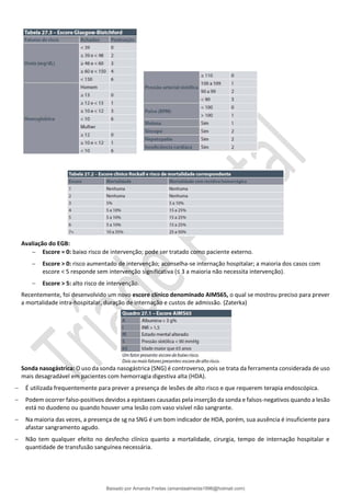 Avaliação do EGB:
− Escore = 0: baixo risco de intervenção; pode ser tratado como paciente externo.
− Escore > 0: risco aumentado de intervenção; aconselha-se internação hospitalar; a maioria dos casos com
escore < 5 responde sem intervenção significativa (≤ 3 a maioria não necessita intervenção).
− Escore > 5: alto risco de intervenção.
Recentemente, foi desenvolvido um novo escore clínico denominado AIMS65, o qual se mostrou preciso para prever
a mortalidade intra-hospitalar, duração de internação e custos de admissão. (Zaterka)
Sonda nasogástrica: O uso da sonda nasogástrica (SNG) é controverso, pois se trata da ferramenta considerada de uso
mais desagradável em pacientes com hemorragia digestiva alta (HDA).
− É utilizada frequentemente para prever a presença de lesões de alto risco e que requerem terapia endoscópica.
− Podem ocorrer falso-positivos devidos a epistaxes causadas pela inserção da sonda e falsos-negativos quando a lesão
está no duodeno ou quando houver uma lesão com vaso visível não sangrante.
− Na maioria das vezes, a presença de sg na SNG é um bom indicador de HDA, porém, sua ausência é insuficiente para
afastar sangramento agudo.
− Não tem qualquer efeito no desfecho clínico quanto a mortalidade, cirurgia, tempo de internação hospitalar e
quantidade de transfusão sanguínea necessária.
Baixado por Amanda Freitas (amandaalmeida1996@hotmail.com)
lOMoARcPSD|5059377
 