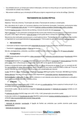 − Sua utilidade está em ↓o tempo para realizar endoscopia, com base na crença de que um aspirado positivo indica a
necessidade de cuidado mais imediato.
− Não existem evidências que a introdução da SNG possa originar sangramento por varizes de esôfago. (Zaterka)
TRATAMENTO DA ÚLCERA PÉPTICA
(Zaterka e Clark)
Objetivos: 1
alívio dos sintomas, 2
cicatrização das lesões e 3
prevenção de recidivas e complicações.
Até a descoberta do H. pylori, os 2 primeiros objetivos eram facilmente alcançados. Entretanto, praticamente todas
as úlceras recidivavam após um ano → é preciso cicatrizar a úlcera e erradicar a bactéria para evitar a recidiva.
É preciso explicar ao pcte a natureza da sua doença, inclusive do ponto de vista emocional.
Alguns alimentos ↑ e/ou estimulam a produção de HCl e outros são irritantes à mucosa gástrica. É importante orientar
aos pctes: evitar alguns alimentos e parar de fumar (o fumo pode alterar o tempo de cicatrização da úlcera).
Mecanismos das medicações que promovem a cicatrização da úlcera: *fortalecimento dos componentes que mantêm
a integridade da mucosa gastroduodenal (pró-secretores) e *diminuição da ação cloridropéptica (anti-secretores).
• PRÓ-SECRETORES:
− Estimulam os fatores responsáveis pela integridade da mucosa (muco, bicarbonato, fatores surfactantes);
− Favorecem a replicação celular e o ﬂuxo sg da mucosa.
São eles: prostaglandinas, antiácidos, sucralfato e sais de bismuto coloidal (na prática eles são pouco utilizados).
o Prostaglandinas:
A PGE2, produzida pela mucosa gástrica, inibe a secreção de HCl e estimula a secreção de muco e bicarbonato (efeito
citoprotetor).
O misoprostol (Cytotec®), um análogo estável da PGE1, está aprovado para a prevenção de úlceras gástricas induzidas
pelos AINES. Ele é < eficaz do que os antagonistas H2 e os IBPs no tto agudo da úlcera péptica.
Embora o misoprostol tenha ações citoprotetoras, ele só é eficaz clinicamente em doses ↑ que ↓a secreção de HCl.
Seu uso profilático de rotina não se justifica, exceto nos pacientes que estão recebendo AINES e estão sob ↑risco de
úlceras induzidas por esses fármacos (idosos ou pctes com complicações por úlceras).
½ vida: 20-40 min. Efeito: 3hrs Excreção: renal/fecal. Posologia: 800mcg (4 cp/dia). Prevenção: 400-800mcg (2-4x/dia).
Efeitos adversos: Diarreia, tonturas e náuseas dose-dependentes. Contrações uterinas, desalojamento do feto.
Contraindicados na gestação. ↑ custo, efeitos colaterais e o uso indevido como abortivo inviabilizaram a utilização e
foram praticamente abandonados na prática clínica.
o Antiácidos:
São bases fracas que reagem com o HCl → H2O + sal, para ↓ a acidez gástrica. Como a pepsina é inativa em pH > 4, os
antiácidos também ↓ a atividade da pepsina.
Comumente usados: sais de alumínio e magnésio (hidróxido de alumínio ou hidróxido de magnésio isolados ou em
associação.
O carbonato de cálcio (CaCO3) reage com o HCl → CO2 + CaCl2 (preparação comumente usada).
A absorção sistêmica do bicarbonato de sódio (NaHCO3) pode provocar alcalose metabólica temporária, por isso esse
antiácido não é recomendado para uso por longo período.
Efeitos colaterais:
- Hidróxido de alumínio: constipação. A ligação de fosfato aos antiácidos que contêm alumínio pode causar
hipofosfatemia.
- Hidróxido de magnésio: diarreia.
Baixado por Amanda Freitas (amandaalmeida1996@hotmail.com)
lOMoARcPSD|5059377
 