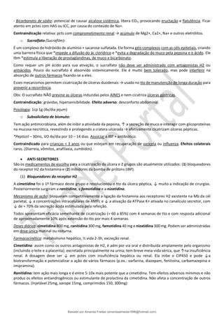 - Bicarbonato de sódio: potencial de causar alcalose sistêmica, libera CO2, provocando eructação e flatulência. Ficar
atento em pctes com HAS ou ICC, por causa do conteúdo de Na+.
Contraindicação relativa: pcts com comprometimento renal → acúmulo de Mg2+, Ca2+, Na+ e outros eletrólitos.
o Sucralfato (Sucrafilm):
É um complexo de hidróxido de alumínio + sacarose sulfatada. Ele forma géis complexos com as céls epiteliais, criando
uma barreira física que *impede a difusão do ác clorídrico e *evita a degradação do muco pela pepsina e o ácido. Ele
tbm *estimula a liberação de prostaglandinas, de muco e bicarbonato.
Como requer um pH ácido para sua ativação, o sucralfato não deve ser administrado com antagonistas H2 ou
antiácidos. Pouco do sucralfato é absorvido sistemicamente. Ele é muito bem tolerado, mas pode interferir na
absorção de outros fármacos fixando-se a eles.
Esses mecanismos permitem cicatrização de úlceras duodenais → usado no tto de manutenção de longa duração para
prevenir a recorrência.
Obs: O sucralfato NÃO previne as úlceras induzidas pelos AINES e nem cicatriza úlceras gástricas.
Contraindicação: grávidas, hipersensibilidade. Efeito adverso: desconforto abdominal.
Posologia: 1cp 1g (4x/dia jejum)
o Subsalicilato de bismuto:
Tem ação antimicrobiana, além de inibir a atividade da pepsina, ↑ a secreção de muco e interagir com glicoproteínas
na mucosa necrótica, revestindo e protegendo a cratera ulcerada → efetivamente cicatrizam úlceras pépticas.
*Peptozil – 30mL, VO 4x/dia por 10 – 14 dias. Associar a IBP + antibiótico.
Contraindicado para crianças < 3 anos ou que estejam em recuperação de varicela ou influenza. Efeitos colaterais
raros. (Diarreia, vômitos, anafilaxia, zumbidos).
• ANTI-SECRETORES
São os medicamentos de escolha para a cicatrização da úlcera e 2 grupos são atualmente utilizados: (1) bloqueadores
do receptor H2 da histamina e (2) inibidores da bomba de prótons (IBP).
(1) Bloqueadores do receptor H2
A cimetidina foi o 1º fármaco deste grupo e revolucionou o tto da úlcera péptica, ↓ muito a indicação de cirurgias.
Posteriormente surgiram a ranitidina, a famotidina e a nizatidina.
Mecanismo de ação: bloqueiam competitivamente a ligação da histamina aos receptores H2 existente na Mb da cél
parietal, ↓ a concentrações intracelulares de AMPc e ↓ a ativação da ATPase K+ ativada no canalículo secretor, com
↓ de ≈ 70% da secreção ácida estimulada pela refeição.
Todos apresentam eficácia semelhante de cicatrização (≈ 60 a 85%) com 4 semanas de tto e com resposta adicional
de aproximadamente 10% após extensão do tto por mais 4 semanas.
Doses diárias: cimetidina 800 mg, ranitidina 300 mg, famotidina 40 mg e nizatidina 300 mg. Podem ser administradas
em dose única matinal ou noturna.
Farmacocinética: metabolismo hepático, ½ vida 2-3h, excreção renal.
Cimetidina: assim como os outros antagonistas de H2, é adm por via oral e distribuída amplamente pelo organismo
(incluindo o leite e a placenta); excretada principalmente na urina; tem breve meia-vida sérica, que ↑na insuficiência
renal. A dosagem deve ser ↓ em pctes com insuficiência hepática ou renal. Ela inibe o CIP450 e pode ↓a
biotransformação e potencializar a ação de vários fármacos (p.ex.: varfarina, diazepam, fenitoína, carbamazepina e
imipramina).
Ranitidina: tem ação mais longa e é entre 5-10x mais potente que a cimetidina. Tem efeitos adversos mínimos e não
produz os efeitos antiandrogênicos ou estimulante de prolactina da cimetidina. Não afeta a concentração de outros
fármacos. (Injetável 25mg, xarope 15mg, comprimidos 150, 300mg)
Baixado por Amanda Freitas (amandaalmeida1996@hotmail.com)
lOMoARcPSD|5059377
 