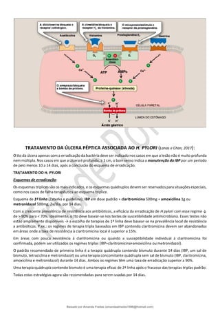 TRATAMENTO DA ÚLCERA PÉPTICA ASSOCIADA AO H. PYLORI (Lanas e Chan, 2017):
O tto da úlcera apenas com a erradicação da bactéria deve ser indicado nos casos em que a lesão não é muito profunda
nem múltipla. Nos casos em que a úlcera é profunda, ≥ 1 cm, o bom senso indica a manutenção do IBP por um período
de pelo menos 10 a 14 dias, após a conclusão do esquema de erradicação.
TRATAMENTO DO H. PYLORI
Esquemas de erradicação:
Os esquemas tríplices são os mais indicados, e os esquemas quádruplos devem ser reservados para situações especiais,
como nos casos de falha terapêutica ao esquema tríplice.
Esquema de 1ª linha (Zaterka e guideline): IBP em dose padrão + claritromicina 500mg + amoxicilina 1g ou
metronidazol 500mg, 2x/dia, por 14 dias.
Com a crescente prevalência de resistência aos antibióticos, a eficácia da erradicação de H pylori com esse regime ↓
de > 90% para < 70%. Idealmente, o tto deve basear-se nos testes de suscetibilidade antimicrobiana. Esses testes não
estão amplamente disponíveis → a escolha de terapias de 1ª linha deve basear-se na prevalência local de resistência
a antibióticos. P.ex.: os regimes de terapia tripla baseados em IBP contendo claritromicina devem ser abandonados
em áreas onde a taxa de resistência à claritromicina local é superior a 15%.
Em áreas com pouca resistência à claritromicina ou quando a susceptibilidade individual à claritromicina foi
confirmada, podem ser utilizados os regimes triplos (IBP+claritromicina+amoxicilina ou metronidazol).
O padrão recomendado de primeira linha é a terapia quádrupla contendo bismuto durante 14 dias (IBP, um sal de
bismuto, tetraciclina e metronidazol) ou uma terapia concomitante quádrupla sem sal de bismuto (IBP, claritromicina,
amoxicilina e metronidazol) durante 14 dias. Ambos os regimes têm uma taxa de erradicação superior a 90%.
Uma terapia quádrupla contendo bismuto é uma terapia eficaz de 2ª linha após o fracasso das terapias triplas padrão.
Todas estas estratégias agora são recomendadas para serem usadas por 14 dias.
Baixado por Amanda Freitas (amandaalmeida1996@hotmail.com)
lOMoARcPSD|5059377
 