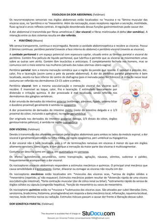 FISIOLOGIA DA DOR ABDOMINAL (Feldman)
Os neurorreceptores sensoriais nos órgãos abdominais estão localizados: na 1
mucosa e na 2
lâmina muscular das
vísceras ocas, no 3
peritônio e no 4
mesentério. Além da nocicepção, esses receptores regulam a secreção, motilidade,
fluxo sg local e arcos reflexos centrais. A regulação desordenada dessas funções gastrointestinais pode causar dor.
A dor abdominal é transmitida por fibras amielínicas C (dor visceral) e fibras mielinizadas A-delta (dor somática). A
interação entre os dois sistemas resulta em dor referida.
• PERITÔNIO (Moore)
Mb serosa transparente, contínua e escorregadia. Reveste a cavidade abdominopélvica e recobre as vísceras. Possui
2 lâminas contínuas: peritônio parietal (reveste a face interna do abdome) e peritônio visceral (reveste as vísceras).
A cavidade peritoneal é um espaço potencial com espessura capilar, situado entre as lâminas parietal e visceral do
peritônio. Contém fina película de líquido peritoneal, que lubrifica e permite que as vísceras se movimentem umas
sobre as outras sem atrito. Contém tbm leucócitos e anticorpos. É completamente fechada nos homens, mas se
comunica com o meio externo nas mulheres (através das tubas uterinas-útero-vagina).
Peritônio parietal: tem a mesma inervação somática que a região da parede que reveste. É sensível à pressão, dor,
calor, frio e laceração (assim como a pele da parede abdominal). A dor do peritônio parietal geralmente é bem
localizada, exceto na face inferior do centro do diafragma (pois é inervada pelos Nn frênicos). A irritação nesse local
costuma ser referida nos dermátomos C3-C5 sobre o ombro.
Peritônio visceral: tem a mesma vascularização e inervação visceral das vísceras que
recobre. É insensível ao toque, calor, frio e laceração. É estimulado basicamente por
distensão e irritação química. A dor provocada é mal localizada, sendo referida nos
dermátomos dos gânglios vertebrais.
A dor oriunda de derivados do intestino anterior (estômago, pâncreas, fígado, sistema biliar
e duodeno proximal) geralmente é sentida no epigástrio.
A dor proveniente de derivados do intestino médio (resto do intestino delgado e o 1/3
proximal do cólon, incluindo o apêndice), na região periumbilical.
Dor originada nos derivados do intestino posterior (bexiga, 2/3 distais do cólon, órgãos
genitourinários pélvicos), é sentida na região suprapúbica.
DOR VISCERAL (Feldman)
Devido à transmissão dos aferentes sensoriais pelos órgãos abdominais para ambos os lados da medula espinal, a dor
visceral é geralmente percebida na linha média, na região epigástrica, peri-umbilical ou hipogástrica.
A dor visceral não é bem localizada, pois o nº de terminações nervosas em vísceras é menor do que em órgãos
altamente sensíveis, como a pele, e tbm porque a inervação da maior parte das vísceras é multissegmentar.
Costuma ser descrita como em cólica, em queimadura ou corrosiva.
Os efeitos autonômicos secundários, como transpiração, agitação, náuseas, vômitos, sudorese e palidez,
frequentemente acompanham a dor visceral.
Os nociceptores viscerais abdominais respondem a estímulos mecânicos e químicos. O principal sinal mecânico que
causa sensibilidade é o estiramento. Cortar, dilacerar ou esmagar as vísceras não resulta em dor.
Os nociceptores mecânicos estão localizados em: *músculos das vísceras ocas, *serosa de órgãos sólidos e
*mesentério (repetido, p/ não esquecer). Estímulos mecânicos podem resultar de *distensão rápida de uma víscera
oca (obstrução intestinal), *forte contração muscular (dor de cólica renal ou biliar), *estiramento rápido da serosa de
órgãos sólidos ou cápsula (congestão hepática), *torção do mesentério ou vasos do mesentério.
Os nociceptores químicos estão na *mucosa e *submucosa das vísceras ocas. São ativados por subst liberadas (íons,
serotonina, bradicinina, histamina, prostaglandina) em resposta a dano mecânico local, inflamação, isquemia tecidual,
necrose, lesão térmica nociva ou radiação. Estímulos inócuos passam a causar dor frente à liberação dessas subst.
DOR SOMÁTICA PARIETAL (Feldman)
Baixado por Amanda Freitas (amandaalmeida1996@hotmail.com)
lOMoARcPSD|5059377
 