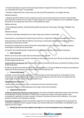 - A terapia endoscópica é superior à farmacoterapia isolada em relação à hemostasia inicial e ao re-sangramento,
↓a necessidade de cirurgia e ↓mortalidade.
- Indicação: sangramento ativo e úlcera ativa com vaso visível não sangrando ou um coágulo aderente.
Métodos injetáveis:
- Injeção de epinefrina diluída na úlcera sangrante atua por meio de tamponamento de volume e vasoconstrição
local. Não induz trombose de vaso e pode re-sangrar depois de um tempo. A adição de uma 2ª modalidade à injeção
de epinefrina ↓o sangramento recorrente e a necessidade de cirurgia.
Métodos térmicos:
- Termocoagulação coaptiva: compressão das paredes dos vasos para interromper o fluxo sg e “soldagem” das
paredes.
Método mecânicos:
- Hemoclip: é aplicação endoscópica de um clipe cirúrgico para estancar a hemorragia.
Recomenda-se a endoscopia de 2ª aparência para confirmar o sangramento recorrente de pacientes de ↑ risco.
Endoscopia dentro de 24h: Não há evidências claras de que a endoscopia imediata ofereça vantagens sobre a
endoscopia realizada dentro de 24h.
A terapia de erradicação de H. pylori é fortemente recomendada nos pctes infectados e com úlceras pépticas
hemorrágicas curadas pelo tto conservador.
A cirurgia é recomendada quando o sangramento não pode ser facilmente controlado pela endoscopia.
• Após endoscopia
Manter ou iniciar (se não iniciado antes da endoscopia) terapia com IBP.
IBP parenteral de alta dose se existirem indicadores de úlcera péptica de alto risco. IBP oral se não existir indicadores
de úlcera péptica de alto risco.
Injeção de IBP de alta dose por 72h: A terapia intermitente de alta dose de IBP parece semelhante à infusão contínua
de IBP de alta dose.
Os IBPs de alta dose foram definidos como uma dose equivalente a um bolus de 80mg de omeprazol ou pantoprazol,
seguido de infusão intravenosa contínua do medicamento a 8 mg/h por 72h.
• Tratamento cirúrgico
Indicação: insucesso da terapia endoscópica → (1) hemorragia em jato impossível de ser controlada por meios
endoscópicos; (2) impossibilidade de visualizar o ponto hemorrágico por causa da macicez do sangramento; (3)
sangramento recorrente após controle endoscópico inicial.
Melhores técnicas operatórias
- Gastrostomia + hemostasia de sutura e o fechamento de sutura do leito de úlcera.
- A operação de Dubois é recomendada para hemorragia crônica úlcera duodenal.
• Sangramento recorrente
Tratamento endoscópico adicional X cirurgia precoce: Um estudo controlado randomizado mostrou uma maior taxa
de complicações no grupo submetido à cirurgia do que no grupo que recebeu endoscopia repetida. A alta
mortalidade foi registrada em ambos os grupos. O choque e o tamanho de úlcera com um diâmetro > 2 cm foram
preditivos da falha no tto endoscópico repetido.
Embolização angiográfica: Estudos retrospectivos sugeriram uma maior taxa de ressangramento no grupo que foi
submetido a angiografia do que no grupo cirúrgico, mas nenhuma diferença na mortalidade. A embolização é uma
opção de tto não cirúrgico.
• Manejo de pctes com úlcera péptica hemorrágica em uso de anticoagulantes e/ou antiagregantes:
Baixado por Amanda Freitas (amandaalmeida1996@hotmail.com)
lOMoARcPSD|5059377
 