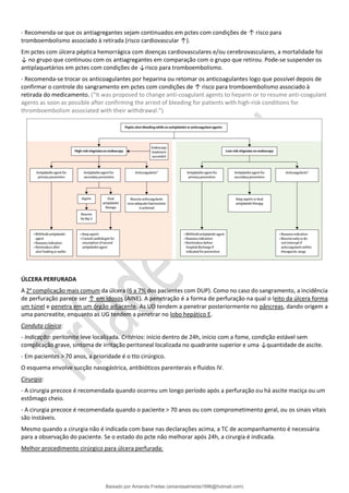 - Recomenda-se que os antiagregantes sejam continuados em pctes com condições de ↑ risco para
tromboembolismo associado à retirada (risco cardiovascular ↑).
Em pctes com úlcera péptica hemorrágica com doenças cardiovasculares e/ou cerebrovasculares, a mortalidade foi
↓ no grupo que continuou com os antiagregantes em comparação com o grupo que retirou. Pode-se suspender os
antiplaquetários em pctes com condições de ↓risco para tromboembolismo.
- Recomenda-se trocar os anticoagulantes por heparina ou retomar os anticoagulantes logo que possível depois de
confirmar o controle do sangramento em pctes com condições de ↑ risco para tromboembolismo associado à
retirada do medicamento. (“It was proposed to change anti-coagulant agents to heparin or to resume anti-coagulant
agents as soon as possible after confirming the arrest of bleeding for patients with high-risk conditions for
thromboembolism associated with their withdrawal.”)
ÚLCERA PERFURADA
A 2a
complicação mais comum da úlcera (6 a 7% dos pacientes com DUP). Como no caso do sangramento, a incidência
de perfuração parece ser ↑ em idosos (AINE). A penetração é a forma de perfuração na qual o leito da úlcera forma
um túnel e penetra em um órgão adjacente. As UD tendem a penetrar posteriormente no pâncreas, dando origem a
uma pancreatite, enquanto as UG tendem a penetrar no lobo hepático E.
Conduta clínica:
- Indicação: peritonite leve localizada. Critérios: início dentro de 24h, início com a fome, condição estável sem
complicação grave, sintoma de irritação peritoneal localizada no quadrante superior e uma ↓quantidade de ascite.
- Em pacientes > 70 anos, a prioridade é o tto cirúrgico.
O esquema envolve sucção nasogástrica, antibióticos parenterais e fluidos IV.
Cirurgia:
- A cirurgia precoce é recomendada quando ocorreu um longo período após a perfuração ou há ascite maciça ou um
estômago cheio.
- A cirurgia precoce é recomendada quando o paciente > 70 anos ou com comprometimento geral, ou os sinais vitais
são instáveis.
Mesmo quando a cirurgia não é indicada com base nas declarações acima, a TC de acompanhamento é necessária
para a observação do paciente. Se o estado do pcte não melhorar após 24h, a cirurgia é indicada.
Melhor procedimento cirúrgico para úlcera perfurada:
Baixado por Amanda Freitas (amandaalmeida1996@hotmail.com)
lOMoARcPSD|5059377
 