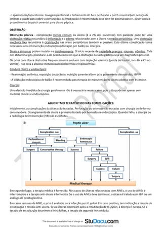 - Laparoscopia/laparotomia: Lavagem peritoneal + fechamento do furo perfurado + patch omental (um pedaço de
omento é usado para cobrir a perfuração). A erradicação é recomendada se o pcte for positivo para H. pylori após o
procedimento de patch omental para úlcera péptica.
OBSTRUÇÃO
Obstrução pilórica - complicação menos comum da úlcera (1 a 2% dos pacientes). Um paciente pode ter uma
obstrução relativa secundária à inflamação e a edema relacionados com a úlcera na região peripilórica. Uma obstrução
mecânica fixa secundária à cicatrização nas áreas peripilóricas também é possível. Esta última complicação torna
necessária uma intervenção endoscópica (dilatação por balão) ou cirúrgica.
Sinais e sintomas podem instalar-se insidiosamente. O início recente de saciedade precoce, náuseas, vômitos, ↑da
dor abdominal pós-prandial e ↓de peso fazem com que a obstrução da saída gástrica seja um diagnóstico possível.
Os pctes com úlcera obstrutiva frequentemente evoluem com depleção volêmica (perda de líquido, íons H+ e Cl- no
vômito). Isso leva a alcalose metabólica hipoclorêmica e hipocalêmica.
Conduta clínica e endoscópica:
- Reanimação volêmica, reposição de potássio, nutrição parenteral (em pcte gravemente desnutrido), IBP IV
- A dilatação endoscópica de balão é recomendada para terapia de manutenção na úlcera péptica com estenose.
Cirurgia:
Uma decisão imediata de cirurgia geralmente não é necessária nesses casos, pois o tto pode ser apenas com
medidas clínicas e endoscópicas.
ALGORITMO TERAPÊUTICO NAS COMPLICAÇÕES:
Inicialmente, as complicações da úlcera são tratadas. Perfuração ou estenose são tratadas com cirurgia ou de forma
conservadora. O sangramento da úlcera é primeiro tratado por hemostasia endoscópica. Quando falha, a cirurgia ou
a radiologia de intervenção (IVR) são escolhidas.
Em segundo lugar, a terapia médica é fornecida. Nos casos de úlceras relacionadas com AINEs, o uso de AINEs é
interrompido e a terapia anti-úlcera é fornecida. Se o uso de AINEs deve continuar, a úlcera é tratada com IBP ou um
análogo de prostaglandina.
Em casos sem uso de AINE, o pcte é avaliado para infecção por H. pylori. Em caso positivo, tem indicação a terapia de
erradicação e terapia anti-úlcera. Se as úlceras cicatrizam após a erradicação de H. pylori, a doença é curada. Se a
terapia de erradicação de primeira linha falhar, a terapia de segunda linha é dada.
Baixado por Amanda Freitas (amandaalmeida1996@hotmail.com)
lOMoARcPSD|5059377
 