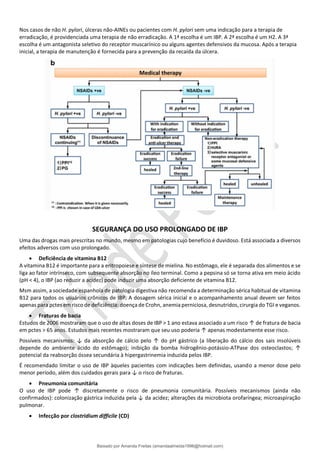 Nos casos de não H. pylori, úlceras não-AINEs ou pacientes com H. pylori sem uma indicação para a terapia de
erradicação, é providenciada uma terapia de não erradicação. A 1ª escolha é um IBP. A 2ª escolha é um H2. A 3ª
escolha é um antagonista seletivo do receptor muscarínico ou alguns agentes defensivos da mucosa. Após a terapia
inicial, a terapia de manutenção é fornecida para a prevenção da recaída da úlcera.
SEGURANÇA DO USO PROLONGADO DE IBP
Uma das drogas mais prescritas no mundo, mesmo em patologias cujo benefício é duvidoso. Está associada a diversos
efeitos adversos com uso prolongado.
• Deficiência de vitamina B12
A vitamina B12 é importante para a eritropoiese e síntese de mielina. No estômago, ele é separada dos alimentos e se
liga ao fator intrínseco, com subsequente absorção no íleo terminal. Como a pepsina só se torna ativa em meio ácido
(pH < 4), o IBP (ao reduzir a acidez) pode induzir uma absorção deficiente de vitamina B12.
Msm assim, a sociedade espanhola de patologia digestiva não recomenda a determinação sérica habitual de vitamina
B12 para todos os usuários crônicos de IBP. A dosagem sérica inicial e o acompanhamento anual devem ser feitos
apenas para pctes em risco de deficiência: doença de Crohn, anemia perniciosa, desnutridos, cirurgia do TGI e veganos.
• Fraturas de bacia
Estudos de 2006 mostraram que o uso de altas doses de IBP > 1 ano estava associado a um risco ↑ de fratura de bacia
em pctes > 65 anos. Estudos mais recentes mostraram que seu uso poderia ↑ apenas modestamente esse risco.
Possíveis mecanismos: ↓ da absorção de cálcio pelo ↑ do pH gástrico (a liberação do cálcio dos sais insolúveis
depende do ambiente ácido do estômago); inibição da bomba hidrogênio-potássio-ATPase dos osteoclastos; ↑
potencial da reabsorção óssea secundária à hipergastrinemia induzida pelos IBP.
É recomendado limitar o uso de IBP àqueles pacientes com indicações bem definidas, usando a menor dose pelo
menor período, além dos cuidados gerais para ↓ o risco de fraturas.
• Pneumonia comunitária
O uso de IBP pode ↑ discretamente o risco de pneumonia comunitária. Possíveis mecanismos (ainda não
confirmados): colonização gástrica induzida pela ↓ da acidez; alterações da microbiota orofaríngea; microaspiração
pulmonar.
• Infecção por clostridium difficile (CD)
Baixado por Amanda Freitas (amandaalmeida1996@hotmail.com)
lOMoARcPSD|5059377
 