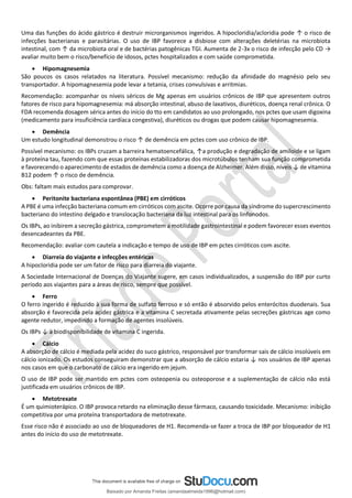 Uma das funções do ácido gástrico é destruir microrganismos ingeridos. A hipocloridia/acloridia pode ↑ o risco de
infecções bacterianas e parasitárias. O uso de IBP favorece a disbiose com alterações deletérias na microbiota
intestinal, com ↑ da microbiota oral e de bactérias patogênicas TGI. Aumenta de 2-3x o risco de infecção pelo CD →
avaliar muito bem o risco/benefício de idosos, pctes hospitalizados e com saúde comprometida.
• Hipomagnesemia
São poucos os casos relatados na literatura. Possível mecanismo: redução da afinidade do magnésio pelo seu
transportador. A hipomagnesemia pode levar a tetania, crises convulsivas e arritmias.
Recomendação: acompanhar os níveis séricos de Mg apenas em usuários crônicos de IBP que apresentem outros
fatores de risco para hipomagnesemia: má absorção intestinal, abuso de laxativos, diuréticos, doença renal crônica. O
FDA recomenda dosagem sérica antes do início do tto em candidatos ao uso prolongado, nos pctes que usam digoxina
(medicamento para insuficiência cardíaca congestiva), diuréticos ou drogas que podem causar hipomagnesemia.
• Demência
Um estudo longitudinal demonstrou o risco ↑ de demência em pctes com uso crônico de IBP.
Possível mecanismo: os IBPs cruzam a barreira hematoencefálica, ↑a produção e degradação de amiloide e se ligam
à proteína tau, fazendo com que essas proteínas estabilizadoras dos microtúbulos tenham sua função comprometida
e favorecendo o aparecimento de estados de demência como a doença de Alzheimer. Além disso, níveis ↓ de vitamina
B12 podem ↑ o risco de demência.
Obs: faltam mais estudos para comprovar.
• Peritonite bacteriana espontânea (PBE) em cirróticos
A PBE é uma infecção bacteriana comum em cirróticos com ascite. Ocorre por causa da síndrome do supercrescimento
bacteriano do intestino delgado e translocação bacteriana da luz intestinal para os linfonodos.
Os IBPs, ao inibirem a secreção gástrica, comprometem a motilidade gastrointestinal e podem favorecer esses eventos
desencadeantes da PBE.
Recomendação: avaliar com cautela a indicação e tempo de uso de IBP em pctes cirróticos com ascite.
• Diarreia do viajante e infecções entéricas
A hipocloridia pode ser um fator de risco para diarreia do viajante.
A Sociedade Internacional de Doenças do Viajante sugere, em casos individualizados, a suspensão do IBP por curto
período aos viajantes para a áreas de risco, sempre que possível.
• Ferro
O ferro ingerido é reduzido à sua forma de sulfato ferroso e só então é absorvido pelos enterócitos duodenais. Sua
absorção é favorecida pela acidez gástrica e a vitamina C secretada ativamente pelas secreções gástricas age como
agente redutor, impedindo a formação de agentes insolúveis.
Os IBPs ↓ a biodisponibilidade de vitamina C ingerida.
• Cálcio
A absorção de cálcio é mediada pela acidez do suco gástrico, responsável por transformar sais de cálcio insolúveis em
cálcio ionizado. Os estudos conseguiram demonstrar que a absorção de cálcio estaria ↓ nos usuários de IBP apenas
nos casos em que o carbonato de cálcio era ingerido em jejum.
O uso de IBP pode ser mantido em pctes com osteopenia ou osteoporose e a suplementação de cálcio não está
justificada em usuários crônicos de IBP.
• Metotrexate
É um quimioterápico. O IBP provoca retardo na eliminação desse fármaco, causando toxicidade. Mecanismo: inibição
competitiva por uma proteína transportadora de metotrexate.
Esse risco não é associado ao uso de bloqueadores de H1. Recomenda-se fazer a troca de IBP por bloqueador de H1
antes do início do uso de metotrexate.
Baixado por Amanda Freitas (amandaalmeida1996@hotmail.com)
lOMoARcPSD|5059377
 