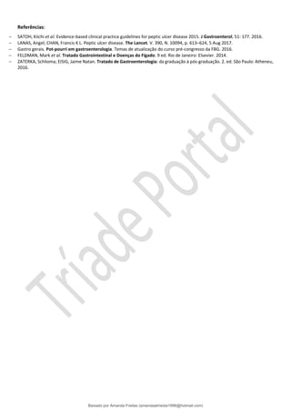 Referências:
− SATOH, Kiichi et al. Evidence-based clinical practice guidelines for peptic ulcer disease 2015. J Gastroenterol; 51: 177. 2016.
− LANAS, Angel; CHAN, Francis K L. Peptic ulcer disease. The Lancet. V. 390, N. 10094, p. 613–624, 5 Aug 2017.
− Gastro gerais. Pot-pourri em gastroenterologia. Temas de atualização do curso pré-congresso da FBG. 2016.
− FELDMAN, Mark et al. Tratado Gastrointestinal e Doenças do Fígado. 9 ed. Rio de Janeiro: Elsevier. 2014.
− ZATERKA, Schlioma; EISIG, Jaime Natan. Tratado de Gastroenterologia: da graduação à pós-graduação. 2. ed. São Paulo: Atheneu,
2016.
Baixado por Amanda Freitas (amandaalmeida1996@hotmail.com)
lOMoARcPSD|5059377
 