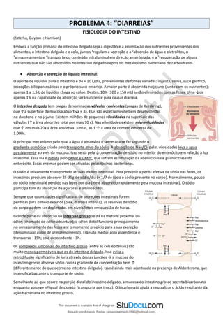 PROBLEMA 4: “DIARREIAS”
FISIOLOGIA DO INTESTINO
(Zaterka, Guyton e Harrison)
Embora a função primária do intestino delgado seja a digestão e a assimilação dos nutrientes provenientes dos
alimentos, o intestino delgado e o colo, juntos 1
regulam a secreção e a 2
absorção de água e eletrólitos, o
3
armazenamento e 4
transporte do conteúdo intraluminal em direção anterógrada, e a 5
recuperação de alguns
nutrientes que não são absorvidos no intestino delgado depois do metabolismo bacteriano de carboidratos.
• Absorção e secreção de líquido intestinal:
O aporte de líquidos para o intestino é de ≈ 10 L/dia, provenientes de fontes variadas: ingesta, saliva, suco gástrico,
secreções biliopancreáticas e o próprio suco entérico. A maior parte é absorvida no jejuno (junto com os nutrientes);
apenas 1 a 1,5 L de líquidos chega ao cólon. Destes, 10% (100 a 150 mL) serão eliminados com as fezes. Uma ↓de
apenas 1% na capacidade de absorção será suficiente para causar diarreia.
O intestino delgado tem pregas denominadas válvulas coniventes (pregas de Kerckring),
que ↑a superfície da mucosa absortiva ≈ 3x. Elas são especialmente bem desenvolvidas
no duodeno e no jejuno. Existem milhões de pequenas vilosidades na superfície das
válvulas (↑a área absortiva total por mais 10 x). Nas vilosidades existem microvilosidades
que ↑ em mais 20x a área absortiva. Juntas, as 3 ↑ a área de contato em cerca de
1.000x.
O principal mecanismo pelo qual a água é absorvida e secretada se faz segundo o
gradiente osmótico criado pelo transporte ativo do sódio. A absorção de Na+/Cl- pelas vilosidades leva a água
passivamente através da mucosa. Isso se dá pela ↓concentração de sódio no interior do enterócito em relação à luz
intestinal. Essa via é inibida pelo cAMP e GMPc, que sofrem estimulação da adenilciclase e guanilciclase do
enterócito. Essas enzimas podem ser ativadas pelas toxinas bacterianas.
O sódio é ativamente transportado através da Mb intestinal. Para prevenir a perda efetiva de sódio nas fezes, os
intestinos precisam absorver 25-35g de sódio/dia (≈ 1/7 de todo o sódio presente no corpo). Normalmente, pouco
do sódio intestinal é perdido nas fezes por dia (ele é absorvido rapidamente pela mucosa intestinal). O sódio
participa tbm da absorção de açúcares e aminoácidos.
Sempre que quantidades significativas de secreções intestinais forem
perdidas para o meio exterior (p.ex. diarreia intensa), as reservas de sódio
do corpo podem ser depletadas em níveis letais em questão de horas.
Grande parte da absorção no intestino grosso se dá na metade proximal do
cólon (chamado de cólon absortivo); o cólon distal funciona principalmente
no armazenamento das fezes até o momento propício para a sua excreção
(denominado cólon de armazenamento). Trânsito médio: colo ascendente e
transverso - 15h; colo descendente - 3h.
Os complexos juncionais do intestino grosso (entre as céls epiteliais) são
muito menos permeáveis que os do intestino delgado. Isso evita a
retrodifusão significativa de íons através dessas junções → a mucosa do
intestino grosso absorve sódio contra gradiente de concentração bem ↑
(diferentemente do que ocorre no intestino delgado). Isso é ainda mais acentuado na presença de Aldosterona, que
intensifica bastante o transporte de sódio.
Semelhante ao que ocorre na porção distal do intestino delgado, a mucosa do intestino grosso secreta bicarbonato
enquanto absorve nº igual de cloreto (transporte por troca). O bicarbonato ajuda a neutralizar o ácido resultante da
ação bacteriana no intestino grosso.
Baixado por Amanda Freitas (amandaalmeida1996@hotmail.com)
lOMoARcPSD|5059377
 