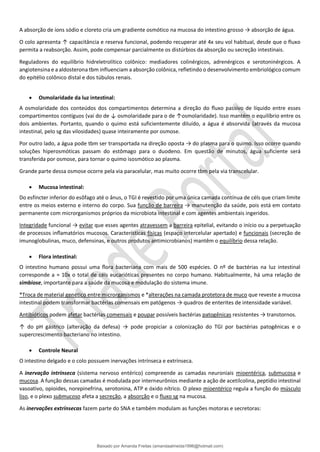 A absorção de íons sódio e cloreto cria um gradiente osmótico na mucosa do intestino grosso → absorção de água.
O colo apresenta ↑ capacitância e reserva funcional, podendo recuperar até 4x seu vol habitual, desde que o fluxo
permita a reabsorção. Assim, pode compensar parcialmente os distúrbios da absorção ou secreção intestinais.
Reguladores do equilíbrio hidreletrolítico colônico: mediadores colinérgicos, adrenérgicos e serotoninérgicos. A
angiotensina e a aldosterona tbm influenciam a absorção colônica, refletindo o desenvolvimento embriológico comum
do epitélio colônico distal e dos túbulos renais.
• Osmolaridade da luz intestinal:
A osmolaridade dos conteúdos dos compartimentos determina a direção do ﬂuxo passivo de líquido entre esses
compartimentos contíguos (vai do de ↓ osmolaridade para o de ↑osmolaridade). Isso mantém o equilíbrio entre os
dois ambientes. Portanto, quando o quimo está suficientemente diluído, a água é absorvida (através da mucosa
intestinal, pelo sg das vilosidades) quase inteiramente por osmose.
Por outro lado, a água pode tbm ser transportada na direção oposta → do plasma para o quimo. Isso ocorre quando
soluções hiperosmóticas passam do estômago para o duodeno. Em questão de minutos, água suficiente será
transferida por osmose, para tornar o quimo isosmótico ao plasma.
Grande parte dessa osmose ocorre pela via paracelular, mas muito ocorre tbm pela via transcelular.
• Mucosa intestinal:
Do esfíncter inferior do esôfago até o ânus, o TGI é revestido por uma única camada contínua de céls que criam limite
entre os meios externo e interno do corpo. Sua função de barreira → manutenção da saúde, pois está em contato
permanente com microrganismos próprios da microbiota intestinal e com agentes ambientais ingeridos.
Integridade funcional → evitar que esses agentes atravessem a barreira epitelial, evitando o início ou a perpetuação
de processos inﬂamatórios mucosos. Características físicas (espaço intercelular apertado) e funcionais (secreção de
imunoglobulinas, muco, defensinas, e outros produtos antimicrobianos) mantêm o equilíbrio dessa relação.
• Flora intestinal:
O intestino humano possui uma ﬂora bacteriana com mais de 500 espécies. O nº de bactérias na luz intestinal
corresponde a ≈ 10x o total de céls eucarióticas presentes no corpo humano. Habitualmente, há uma relação de
simbiose, importante para a saúde da mucosa e modulação do sistema imune.
*Troca de material genético entre microrganismos e *alterações na camada protetora de muco que reveste a mucosa
intestinal podem transformar bactérias comensais em patógenos → quadros de enterites de intensidade variável.
Antibióticos podem afetar bactérias comensais e poupar possíveis bactérias patogênicas resistentes → transtornos.
↑ do pH gástrico (alteração da defesa) → pode propiciar a colonização do TGI por bactérias patogênicas e o
supercrescimento bacteriano no intestino.
• Controle Neural
O intestino delgado e o colo possuem inervações intrínseca e extrínseca.
A inervação intrínseca (sistema nervoso entérico) compreende as camadas neuroniais mioentérica, submucosa e
mucosa. A função dessas camadas é modulada por interneurônios mediante a ação de acetilcolina, peptídio intestinal
vasoativo, opioides, norepinefrina, serotonina, ATP e óxido nítrico. O plexo mioentérico regula a função do músculo
liso, e o plexo submucoso afeta a secreção, a absorção e o fluxo sg na mucosa.
As inervações extrínsecas fazem parte do SNA e também modulam as funções motoras e secretoras:
Baixado por Amanda Freitas (amandaalmeida1996@hotmail.com)
lOMoARcPSD|5059377
 