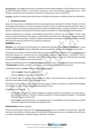 Parassimpático: nervo vago (vias sensoriais e excitatórias viscerais) atinge o delgado e o colo juntamente com os ramos
da artéria mesentérica superior; o colo distal é suprido por nervos parassimpáticos sacrais (plexo sacral - S2-4).
Principais neurotransmissores excitatórios: acetilcolina e as taquicininas, como a substância P.
Simpático: modula as funções motoras (geralmente é excitatório p/ esfíncteres e inibitório p/ Mm não esfinctéricos).
• Motilidade intestinal:
Apesar da crença de que os episódios de diarreia são consequência da aceleração do trânsito intestinal, isso não é
comprovado cientificamente na maioria dos quadros diarreicos. Apenas em algumas situações específicas, como na
diarreia funcional, nas diarreias causadas por doenças endócrinas (hipertiroidismo, síndrome carcinoide) e na SII com
diarreia, a aceleração do peristaltismo intestinal tem papel proeminente na fisiopatologia dos quadros diarreicos.
Depois da ingestão de uma refeição, a contratilidade colônica tônica e a fásica ↑ por um período ≈ 2 horas. A fase
inicial (≈10 min) é mediada pelo nervo vago em resposta à distensão mecânica do estômago (por isso algumas pessoas
sentem vontade de evacuar após a refeição). A resposta subsequente do colo requer estimulação calórica e é mediada,
pelo menos em parte, por hormônios (p.ex. gastrina e serotonina).
DIARREIA (Zaterka)
Definição: é um sintoma/sinal caracterizado por 2 componentes principais: ↑ no número de evacuações (> 3 vezes
ao dia) e ↓ da consistência. O peso (> 200 g/dia), pode ser considerado, mas é de difícil avaliação na clínica diária.
2 distúrbios comuns devem ser diferenciados da diarreia (existem diferenças no diagnóstico e tto): pseudodiarreia é a
eliminação frequente de ↓volumes de fezes (costuma estar associada à urgência retal e acompanha a SII ou a
proctite); incontinência fecal é a eliminação involuntária do conteúdo retal, causada com ↑frequência por distúrbios
neuromusculares ou problemas anorretais estruturais.
Podem ser classificadas quanto: ao 1
tempo de evolução (agudas e crônicas), à 2
etiologia (infecciosas e não infecciosas),
à 3
fisiopatologia (osmóticas, secretoras, exsudativas e motoras) e ao 4
local do TGI (altas ou baixas).
A classificação quanto ao tempo é definida pela duração do sintoma:
− Diarreias agudas: duração de até 15 dias;
− Diarreias crônicas: duração de mais de 30 dias.
Obs: O intervalo entre 15 e 30 dias é considerado, por alguns, diarreia persistente, enquanto outros preferem
classificar a diarreia que dura mais de 15 dias como crônica.
Toda diarreia crônica começa como um quadro de diarreia aguda, insidiosa ou exuberante. O agente/fator etiológico
será indicativo da maior ou menor probabilidade de evolução crônica.
Classificação quanto ao local:
− Diarreia alta: proveniente do intestino delgado; os episódios diarreicos são volumosos. Em casos graves, a
perda de líquido pode ser > 10 L/dia → choque hipovolêmico. O cólon saudável só consegue ↑ sua absorção
de líquidos para um máx de 4 L/dia.
− Diarreia baixa: proveniente do cólon; as evacuações são em ↓ quantidade, mas muito frequentes, associadas
a tenesmo e urgência fecal (sintomas de irritação do reto).
FISIOPATOLOGIA (Feldman e Zaterka)
A diarreia com frequência apresenta uma resposta de proteção para uma variedade de traumatismos e agressões
intestinais. Normalmente, o intestino absorve a maior parte do líquido que secreta e a motilidade intestinal fornece
um ambiente favorável para a absorção de água, eletrólitos e nutrientes.
Baixado por Amanda Freitas (amandaalmeida1996@hotmail.com)
lOMoARcPSD|5059377
 
