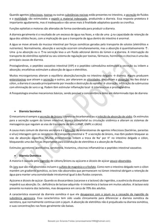 Quando agentes infecciosos, toxinas ou outras substâncias nocivas estão presentes no intestino, a secreção de fluidos
e a motilidade são estimuladas a expelir o material indesejado, produzindo a diarreia. Essa resposta protetora é
importante agudamente, mas é inadequada e não serve mais à finalidade adaptativa quando se cronifica.
Funções epiteliais e motoras são alteradas de forma coordenada para produzir a diarreia.
A diarreia geralmente é o resultado de um excesso de água nas fezes, e não de uma ↓na capacidade de retenção de
água dos sólidos fecais, com a implicação de que o transporte de água dentro do intestino é anormal.
A água se move através da mucosa intestinal por forças osmóticas geradas pelo transporte de solutos (eletrólitos e
nutrientes). Normalmente, absorção e secreção ocorrem simultaneamente, mas a absorção é quantitativamente ↑.
Uma ↓na absorção ou o ↑na secreção leva a um fluido adicional dentro do lúmen e a diarreia. A interrupção do
transporte de eletrólitos epitelial ou seu sistema de regulação por toxinas, fármacos, hormônios e citocinas é uma das
principais causas de diarreia.
Prostaglandinas, o peptídeo vasoativo intestinal (VIP) e o peptídeo calmodulina estimulam a secreção ou inibem a
absorção; encefalinas estimulam a absorção de água e eletrólitos.
Muitos microrganismos alteram o equilíbrio absorção/secreção no intestino delgado → diarreia. Alguns produzem
enterotoxinas que ativam a secreção e outros, por alterarem as vilosidades, prejudicam a absorção. No íleo distal e
cólon, a diarreia é causada principalmente por invasão e destruição do epitélio → ulceração, infiltração da submucosa
com eliminação de soro e sg. Podem tbm estimular inflamação local → interleucinas e prostaglandina.
A fisiopatologia envolve mecanismos básicos, sendo possível a concomitância deles em determinado tipo de diarreia:
• Diarreia Secretora:
O mecanismo é sempre a secreção de ânions (cloreto ou bicarbonato) ou a inibição da absorção de sódio. Os estímulos
para a secreção surgem do lúmen intestinal, espaço subepitelial ou circulação sistêmica e alteram os sistemas de
mensageiros que regulam as vias de transporte de íons (cAMP, GMPc e cálcio)
A causa mais comum de diarreia secretora é a infecção. As enterotoxinas de agentes infecciosos (bactérias, parasitas
e vírus) interagem com os receptores de transporte intestinal e ↑ a secreção de ânions, mas tbm podem bloquear as
vias de absorção específica. Muitas enterotoxinas inibem a troca de Na+
por H+
no intestino delgado e cólon,
bloqueando uma das forças importantes para a condução de eletrólitos e a absorção de fluidos.
Estímulos secretores: acetilcolina, serotonina, histamina, citocinas inflamatórias e peptídeo intestinal vasoativo.
• Diarreia Osmótica:
A maioria é causada pela ingestão de cátions/ânions ou açúcares e álcoois de açúcar pouco absorvidos.
Os íons que são mal absorvidos incluem o sulfato de magnésio e o fosfato. Como nem o intestino delgado nem o cólon
mantêm um gradiente osmótico, os íons não absorvidos que permanecem no lúmen intestinal obrigam a retenção de
água para manter uma osmolaridade intraluminal igual à dos fluidos corporais.
Açúcares e álcoois de açúcar: Quando os dissacarídeos (sacarose e a lactose) são ingeridos, a ausência da dissacaridase
impedirá sua absorção. Ex.: deficiência de lactase adquirida → intolerância à lactose em muitos adultos. A lactase está
presente na maioria dos lactentes, mas desaparece em cerca de 70% dos adultos.
A característica essencial da diarreia osmótica é que ela desaparece com o jejum ou a cessação da ingestão da
substância agressora. Essa característica tem sido usada clinicamente para diferenciar a diarreia osmótica da
secretora, que normalmente continua com o jejum. A absorção de eletrólitos não é prejudicada na diarreia osmótica,
e suas concentrações nas fezes geralmente são baixas.
Baixado por Amanda Freitas (amandaalmeida1996@hotmail.com)
lOMoARcPSD|5059377
 