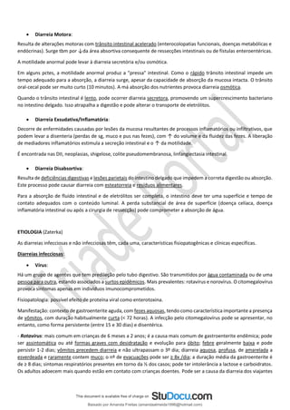 • Diarreia Motora:
Resulta de alterações motoras com trânsito intestinal acelerado (enterocolopatias funcionais, doenças metabólicas e
endócrinas). Surge tbm por ↓da área absortiva consequente de ressecções intestinais ou de fístulas enteroentéricas.
A motilidade anormal pode levar à diarreia secretória e/ou osmótica.
Em alguns pctes, a motilidade anormal produz a "pressa" intestinal. Como o rápido trânsito intestinal impede um
tempo adequado para a absorção, a diarreia surge, apesar da capacidade de absorção da mucosa intacta. O trânsito
oral-cecal pode ser muito curto (10 minutos). A má absorção dos nutrientes provoca diarreia osmótica.
Quando o trânsito intestinal é lento, pode ocorrer diarreia secretora, promovendo um supercrescimento bacteriano
no intestino delgado. Isso atrapalha a digestão e pode alterar o transporte de eletrólitos.
• Diarreia Exsudativa/Inflamatória:
Decorre de enfermidades causadas por lesões da mucosa resultantes de processos inflamatórios ou infiltrativos, que
podem levar a disenteria (perdas de sg, muco e pus nas fezes), com ↑ do volume e da fluidez das fezes. A liberação
de mediadores inflamatórios estimula a secreção intestinal e o ↑ da motilidade.
É encontrada nas DII, neoplasias, shigelose, colite pseudomembranosa, linfangiectasia intestinal.
• Diarreia Disabsortiva:
Resulta de deficiências digestivas e lesões parietais do intestino delgado que impedem a correta digestão ou absorção.
Este processo pode causar diarreia com esteatorreia e resíduos alimentares.
Para a absorção de fluido intestinal e de eletrólitos ser completa, o intestino deve ter uma superfície e tempo de
contato adequados com o conteúdo luminal. A perda substancial de área de superfície (doença celíaca, doença
inflamatória intestinal ou após a cirurgia de ressecção) pode comprometer a absorção de água.
ETIOLOGIA (Zaterka)
As diarreias infecciosas e não infecciosas têm, cada uma, características fisiopatogênicas e clínicas específicas.
Diarreias infecciosas:
• Vírus:
Há um grupo de agentes que tem predileção pelo tubo digestivo. São transmitidos por água contaminada ou de uma
pessoa para outra, estando associados a surtos epidêmicos. Mais prevalentes: rotavírus e norovírus. O citomegalovírus
provoca sintomas apenas em indivíduos imunocomprometidos.
Fisiopatologia: possível efeito de proteína viral como enterotoxina.
Manifestação: contexto de gastroenterite aguda, com fezes aquosas, tendo como característica importante a presença
de vômitos, com duração habitualmente curta (< 72 horas). A infecção pelo citomegalovírus pode se apresentar, no
entanto, como forma persistente (entre 15 e 30 dias) e disentérica.
- Rotavírus: mais comum em crianças de 6 meses a 2 anos; é a causa mais comum de gastroenterite endêmica; pode
ser assintomática ou até formas graves com desidratação e evolução para óbito; febre geralmente baixa e pode
persistir 1-2 dias; vômitos precedem diarreia e não ultrapassam o 3º dia; diarreia aquosa, profusa, de amarelada a
esverdeada e raramente contem muco; o nº de evacuações pode ser ≥ 8x /dia; a duração média da gastroenterite é
de ≥ 8 dias; sintomas respiratórios presentes em torno da ½ dos casos; pode ter intolerância a lactose e carboidratos.
Os adultos adoecem mais quando estão em contato com crianças doentes. Pode ser a causa da diarreia dos viajantes
Baixado por Amanda Freitas (amandaalmeida1996@hotmail.com)
lOMoARcPSD|5059377
 