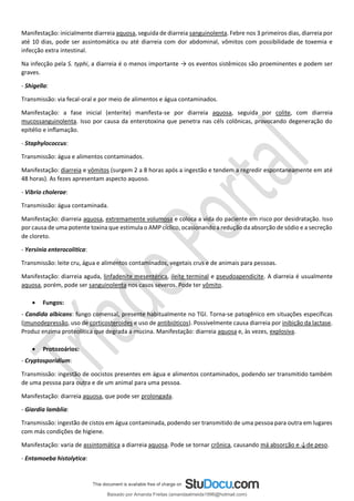 Manifestação: inicialmente diarreia aquosa, seguida de diarreia sanguinolenta. Febre nos 3 primeiros dias, diarreia por
até 10 dias, pode ser assintomática ou até diarreia com dor abdominal, vômitos com possibilidade de toxemia e
infecção extra intestinal.
Na infecção pela S. typhi, a diarreia é o menos importante → os eventos sistêmicos são proeminentes e podem ser
graves.
- Shigella:
Transmissão: via fecal-oral e por meio de alimentos e água contaminados.
Manifestação: a fase inicial (enterite) manifesta-se por diarreia aquosa, seguida por colite, com diarreia
mucossanguinolenta. Isso por causa da enterotoxina que penetra nas céls colônicas, provocando degeneração do
epitélio e inﬂamação.
- Staphylococcus:
Transmissão: água e alimentos contaminados.
Manifestação: diarreia e vômitos (surgem 2 a 8 horas após a ingestão e tendem a regredir espontaneamente em até
48 horas). As fezes apresentam aspecto aquoso.
- Vibrio cholerae:
Transmissão: água contaminada.
Manifestação: diarreia aquosa, extremamente volumosa e coloca a vida do paciente em risco por desidratação. Isso
por causa de uma potente toxina que estimula o AMP cíclico, ocasionando a redução da absorção de sódio e a secreção
de cloreto.
- Yersinia enterocolitica:
Transmissão: leite cru, água e alimentos contaminados, vegetais crus e de animais para pessoas.
Manifestação: diarreia aguda, linfadenite mesentérica, ileíte terminal e pseudoapendicite. A diarreia é usualmente
aquosa, porém, pode ser sanguinolenta nos casos severos. Pode ter vômito.
• Fungos:
- Candida albicans: fungo comensal, presente habitualmente no TGI. Torna-se patogênico em situações específicas
(imunodepressão, uso de corticosteroides e uso de antibióticos). Possivelmente causa diarreia por inibição da lactase.
Produz enzima proteolítica que degrada a mucina. Manifestação: diarreia aquosa e, às vezes, explosiva.
• Protozoários:
- Cryptosporidium:
Transmissão: ingestão de oocistos presentes em água e alimentos contaminados, podendo ser transmitido também
de uma pessoa para outra e de um animal para uma pessoa.
Manifestação: diarreia aquosa, que pode ser prolongada.
- Giardia lamblia:
Transmissão: ingestão de cistos em água contaminada, podendo ser transmitido de uma pessoa para outra em lugares
com más condições de higiene.
Manifestação: varia de assintomática a diarreia aquosa. Pode se tornar crônica, causando má absorção e ↓de peso.
- Entamoeba histolytica:
Baixado por Amanda Freitas (amandaalmeida1996@hotmail.com)
lOMoARcPSD|5059377
 