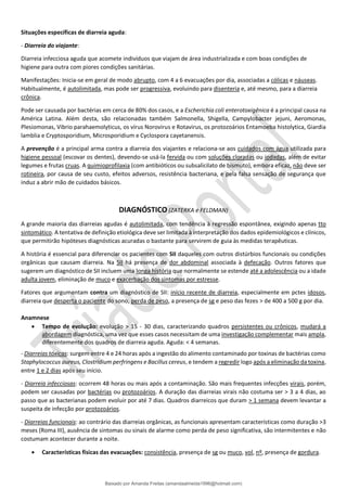 Situações específicas de diarreia aguda:
- Diarreia do viajante:
Diarreia infecciosa aguda que acomete indivíduos que viajam de área industrializada e com boas condições de
higiene para outra com piores condições sanitárias.
Manifestações: Inicia-se em geral de modo abrupto, com 4 a 6 evacuações por dia, associadas a cólicas e náuseas.
Habitualmente, é autolimitada, mas pode ser progressiva, evoluindo para disenteria e, até mesmo, para a diarreia
crônica.
Pode ser causada por bactérias em cerca de 80% dos casos, e a Escherichia coli enterotoxigênica é a principal causa na
América Latina. Além desta, são relacionadas também Salmonella, Shigella, Campylobacter jejuni, Aeromonas,
Plesiomonas, Vibrio parahaemolyticus, os vírus Norovirus e Rotavirus, os protozoários Entamoeba histolytica, Giardia
lamblia e Cryptosporidium, Microsporidium e Cyclospora cayetanensis.
A prevenção é a principal arma contra a diarreia dos viajantes e relaciona-se aos cuidados com água utilizada para
higiene pessoal (escovar os dentes), devendo-se usá-la fervida ou com soluções cloradas ou iodadas, além de evitar
legumes e frutas cruas. A quimioprofilaxia (com antibióticos ou subsalicilato de bismuto), embora eficaz, não deve ser
rotineira, por causa de seu custo, efeitos adversos, resistência bacteriana, e pela falsa sensação de segurança que
induz a abrir mão de cuidados básicos.
DIAGNÓSTICO (ZATERKA e FELDMAN)
A grande maioria das diarreias agudas é autolimitada, com tendência à regressão espontânea, exigindo apenas tto
sintomático. A tentativa de definição etiológica deve ser limitada à interpretação dos dados epidemiológicos e clínicos,
que permitirão hipóteses diagnósticas acuradas o bastante para servirem de guia às medidas terapêuticas.
A história é essencial para diferenciar os pacientes com SII daqueles com outros distúrbios funcionais ou condições
orgânicas que causam diarreia. Na SII há presença de dor abdominal associada à defecação. Outros fatores que
sugerem um diagnóstico de SII incluem uma longa história que normalmente se estende até a adolescência ou a idade
adulta jovem, eliminação de muco e exacerbação dos sintomas por estresse.
Fatores que argumentam contra um diagnóstico de SII: início recente de diarreia, especialmente em pctes idosos,
diarreia que desperta o paciente do sono, perda de peso, a presença de sg e peso das fezes > de 400 a 500 g por dia.
Anamnese
• Tempo de evolução: evolução > 15 - 30 dias, caracterizando quadros persistentes ou crônicos, mudará a
abordagem diagnóstica, uma vez que esses casos necessitam de uma investigação complementar mais ampla,
diferentemente dos quadros de diarreia aguda. Aguda: < 4 semanas.
- Diarreias tóxicas: surgem entre 4 e 24 horas após a ingestão do alimento contaminado por toxinas de bactérias como
Staphylococcus aureus, Clostridium perfringens e Bacillus cereus, e tendem a regredir logo após a eliminação da toxina,
entre 1 e 2 dias após seu início.
- Diarreia infecciosas: ocorrem 48 horas ou mais após a contaminação. São mais frequentes infecções virais, porém,
podem ser causadas por bactérias ou protozoários. A duração das diarreias virais não costuma ser > 3 a 4 dias, ao
passo que as bacterianas podem evoluir por até 7 dias. Quadros diarreicos que duram > 1 semana devem levantar a
suspeita de infecção por protozoários.
- Diarreias funcionais: ao contrário das diarreias orgânicas, as funcionais apresentam características como duração >3
meses (Roma III), ausência de sintomas ou sinais de alarme como perda de peso significativa, são intermitentes e não
costumam acontecer durante a noite.
• Características físicas das evacuações: consistência, presença de sg ou muco, vol, nº, presença de gordura.
Baixado por Amanda Freitas (amandaalmeida1996@hotmail.com)
lOMoARcPSD|5059377
 