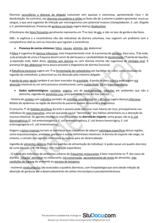 Diarreias secundárias a doenças do delgado costumam sem aquosas e volumosas, apresentando risco > de
desidratação. Ao contrário, nas diarreias secundárias a colites as fezes são de ↓volume e podem apresentar muco ou
sangue, o que será sugestivo de infecção por microrganismo com potencial invasivo (Campylobacter, E. coli, Shigella
e V. parahemolyticus). Presença de gordura nas fezes sugere doença disabsortiva.
O fenômeno das fezes flutuantes geralmente representa um ↑no teor de gás, e não no teor de gordura das fezes.
OBS.: A urgência e a incontinência não são indicativas de diarreia volumosa, mas sugerem um problema com a
complacência retal ou com os músculos que regulam a continência.
• Presença de outros sintomas: febre, náusea, vômitos, dor abdominal.
A febre é sugestiva de doença infecciosa, mais frequentemente viral. Já a presença de vômitos, boca seca, ↑da sede,
↓da produção de urina e fraqueza devem servir de alerta para a > probabilidade de desidratação (↑perda de líquidos,
↓reposição oral). Além disso, vômitos sem diarreia ou com diarreia mínima são sugestivos de etiologia viral. A
presença de dor abdominal torna pouco provável o diagnóstico de diarreia funcional.
A flatulência excessiva sugere um ↑na fermentação de carboidratos por bactérias do cólon, como resultado da
ingestão de carboidrato ↓absorvível ou má absorção pelo intestino delgado.
A perda de peso aguda também é um bom marcador da gravidade. A perda de peso crônica pode sugerir má
absorção intestinal ou um sério processo constitucional, como malignidade, DII ou hipertireoidismo.
• Dados epidemiológicos: contatos, viagens, uso de medicamentos, refeições em ambientes que não o
domicílio, ingestão de alimentos crus, principalmente frutos do mar (ostras):
- História de contato com indivíduo portador de sintomas semelhantes há > 48 horas sugere doença infecciosa.
Relatos de epidemias na região de domicílio do paciente podem direcionar o diagnóstico.
O consumo ↑ de bebidas alcoólicas durante o passeio pode adicionar mais fatores de risco, principalmente nos
indivíduos do sexo masculino, uma vez que pode causar “desinibição” dos hábitos alimentares ou a alteração da
mucosa intestinal. Os agentes etiológicos mais frequentes da diarreia do viajante, como grupo, são as E. coli
diarreiogênicas (E. coli enterotoxigênica, E. coli enteropatogênica, E. coli êntero-hemorrágica, E. coli
enteroagregante e E. coli enteroinvasiva).
Viagens a países tropicais tornam os indivíduos mais suscetíveis de adquirir patologias específicas dessas regiões,
como esquistossomose, amebíase, giardíase e outras helmintíases intestinais. A diarreia do viajante não exige, no
entanto, o contato com agentes infecciosos ou toxinas para ser desencadeada.
Ingestão de alimentos exóticos (fora dos padrões de alimentação do indivíduo) → pode causar um quadro diarreico
de curta duração (24 - 48 horas), com resolução espontânea.
- O hábito dos indivíduos de ambientes urbanos de frequentar restaurantes é fator importante no ↑ dos casos de
diarreia: “libação” alimentar no restaurante, má conservação, aproveitamento de restos de alimentos, más
condições de higiene do ambiente ou excesso de temperos.
- Inúmeros medicamentos são associados a quadros diarreicos, com fisiopatologia que varia desde inibição da
absorção de gorduras até o desencadeamento de colites microscópica e pseudomembranosa.
Baixado por Amanda Freitas (amandaalmeida1996@hotmail.com)
lOMoARcPSD|5059377
 