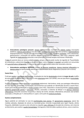 • Antecedentes patológicos pessoais: alergias (gastroenterites eosinofílicas), diabete melitos (neuropatia
diabética), doenças pancreáticas (má absorção), intolerância à lactose (diarreia osmótica), hipertireoidismo
(hiperperistaltismo), infecção pelo HIV (imunodepressão), cirurgias digestivas mutilantes, como colectomias,
gastrectomias e ressecções do intestino delgado (↓da superfície absortiva). Além disso, perguntar sobre
ingestão de medicamentos prescritos e sem prescrição, incluindo terapias nutricionais e fitoterapia.
A dieta do paciente deve ser revista cuidadosamente, porque a diarreia pode resultar da ingestão de ↑quantidades
de carboidratos ↓absorvíveis (frutose ou álcoois de açúcar, como o sorbitol ou manitol), que podem ser consumidos
em sucos de frutas e refrigerantes. O consumo excessivo de café também pode estar associado a diarreia.
• Antecedentes patológicos familiares: história de doenças neoplásicas, doença intestinal inﬂamatória ou
doença celíaca na família devem alertar para a possibilidade desses diagnósticos (associar com a clínica).
Exame físico
É útil para avaliar a severidade dos sintomas. A avaliação do nível de desidratação através do turgor da pele, da FC e
da mensuração da PA (decúbito e sentado) é o mais importante dado a ser colhido, uma vez que ditará a necessidade,
ou não, da hidratação venosa.
O exame do abdome avaliará distensão e sensibilidade abdominais. Vale lembrar, ainda, que patologias inﬂamatórias
do tubo digestivo apresentam manifestações extraintestinais que poderão ser identificadas durante o exame físico.
Fazem parte dessas manifestações as lesões oculares como irites, iridociclites e ceratoconjuntivites, eritema nodoso,
pioderma gangrenoso, artrites e ulcerações aftoides, associadas à síndrome de Behçet e às doenças intestinais
inﬂamatórias (retocolite ulcerativa inespecífica e doença de Crohn). Achados inﬂamatórios articulares são também
associados a infecções por Y. enterocolitica e C. jejuni, como parte da síndrome de Reiter.
Exames complementares
Alguns poderão ser solicitados no caso de manifestações mais severas, do agravamento progressivo, apesar das
medidas adotadas, (depleção de volume ou toxicidade grave, incluindo incapacidade para ingerir líquido, vômito
frequente, debilidade muscular ou dor articular) ou naqueles com > 48 horas de duração dos sintomas, sem sinais de
arrefecimento, para avaliar o quadro hematológico: hemograma, níveis do sódio e potássio séricos, ureia e creatinina.
Baixado por Amanda Freitas (amandaalmeida1996@hotmail.com)
lOMoARcPSD|5059377
 
