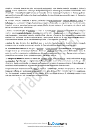 Podem-se considerar exceção os casos de diarreia sanguinolenta, que poderão merecer investigação etiológica
precoce. Quando for necessária a definição do agente etiológico da diarreia aguda, os exames recomendados serão
direcionados para a(s) hipótese(s) levantadas com os dados clínicos. A abordagem diagnóstica da diarreia aguda aos
agentes infecciosos será limitada, deixando a investigação das demais etiologias quando da abordagem do diagnóstico
das diarreias crônicas.
Os pacientes com uma causa viral da diarreia geralmente têm glóbulos brancos e contagem diferencial normais ou
linfocitose, mas aqueles com infecções bacterianas, principalmente causadas por organismos que invadem a mucosa
intestinal, têm uma leucocitose comum, excesso de glóbulos brancos imaturos. A neutropenia, no entanto, pode
ocorrer em pacientes com salmonelose.
A medida das concentrações de eletrólitos no soro e os níveis de ureia e creatinina séricas podem ser usados para
avaliar o grau de depleção de líquido e eletrólitos e seu efeito sobre a função renal. As amostras de fezes devem ser
examinadas para a presença de leucócitos para identificar a diarreia inflamatória. O método padrão para a detecção
dos leucócitos nas fezes é com a coloração de Wright e a microscopia. A precisão do teste depende da experiência e
habilidade do observador, pois os resultados falso-positivos e falso-negativos são comuns.
A cultura das fezes de rotina é de ↓utilidade para os pacientes hospitalizados que desenvolvem diarreia aguda
enquanto estão no hospital, os testes para a toxina do Clostridium difficile são possivelmente mais úteis.
Os ensaios imunoenzimáticos (ELISAs) para a giardíase e a criptosporidiose e testes sorológicos para a amebíase são
mais precisos do que a microscopia de fezes e devem ser solicitados mesmo na ausência de leucócitos fecais. Os
pacientes que foram tratados com antibióticos nos últimos 3 meses ou aqueles em que a diarreia se desenvolveu em
um ambiente institucional devem ser avaliados para a toxina de C. difficile.
As radiografias abdominais devem ser obtidas em pacientes tóxicos para avaliar colite e procurar evidências de íleo
ou megacólon. A proctoscopia ou a sigmoidoscopia flexível também devem ser consideradas em pacientes que estão
claramente tóxicos com infecção, com sangue nas fezes ou com uma diarreia aguda persistente. A sigmoidoscopia é
provavelmente adequada como uma investigação inicial nesses casos de diarreia aguda grave.
Em pacientes com diarreia relacionada a AIDS, é preferível a colonoscopia, devido a uma proporção substancial de
infecções e linfomas que podem estar presentes apenas no cólon direito, embora essa abordagem seja questionada.
Se a sigmoidoscopia ou a colonoscopia forem realizadas, devem ser obtidas amostras de biópsia da mucosa, mesmo
que aparentemente esta não esteja grosseiramente inflamada.
Baixado por Amanda Freitas (amandaalmeida1996@hotmail.com)
lOMoARcPSD|5059377
 