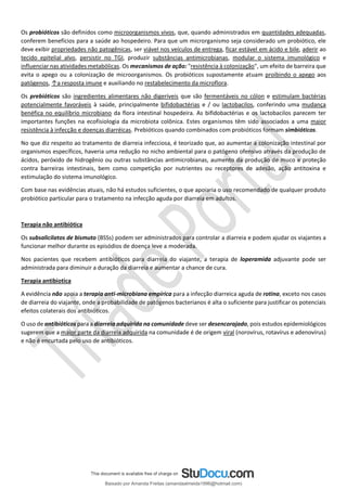 Os probióticos são definidos como microorganismos vivos, que, quando administrados em quantidades adequadas,
conferem benefícios para a saúde ao hospedeiro. Para que um microrganismo seja considerado um probiótico, ele
deve exibir propriedades não patogênicas, ser viável nos veículos de entrega, ficar estável em ácido e bile, aderir ao
tecido epitelial alvo, persistir no TGI, produzir substâncias antimicrobianas, modular o sistema imunológico e
influenciar nas atividades metabólicas. Os mecanismos de ação: "resistência à colonização", um efeito de barreira que
evita o apego ou a colonização de microorganismos. Os probióticos supostamente atuam proibindo o apego aos
patógenos, ↑a resposta imune e auxiliando no restabelecimento da microflora.
Os prebióticos são ingredientes alimentares não digeríveis que são fermentáveis no cólon e estimulam bactérias
potencialmente favoráveis à saúde, principalmente bifidobactérias e / ou lactobacilos, conferindo uma mudança
benéfica no equilíbrio microbiano da flora intestinal hospedeira. As bifidobactérias e os lactobacilos parecem ter
importantes funções na ecofisiologia da microbiota colônica. Estes organismos têm sido associados a uma maior
resistência à infecção e doenças diarréicas. Prebióticos quando combinados com probióticos formam simbióticos.
No que diz respeito ao tratamento de diarreia infecciosa, é teorizado que, ao aumentar a colonização intestinal por
organismos específicos, haveria uma redução no nicho ambiental para o patógeno ofensivo através da produção de
ácidos, peróxido de hidrogênio ou outras substâncias antimicrobianas, aumento da produção de muco e proteção
contra barreiras intestinais, bem como competição por nutrientes ou receptores de adesão, ação antitoxina e
estimulação do sistema imunológico.
Com base nas evidências atuais, não há estudos suficientes, o que apoiaria o uso recomendado de qualquer produto
probiótico particular para o tratamento na infecção aguda por diarreia em adultos.
Terapia não antibiótica
Os subsalicilatos de bismuto (BSSs) podem ser administrados para controlar a diarreia e podem ajudar os viajantes a
funcionar melhor durante os episódios de doença leve a moderada.
Nos pacientes que recebem antibióticos para diarreia do viajante, a terapia de loperamida adjuvante pode ser
administrada para diminuir a duração da diarreia e aumentar a chance de cura.
Terapia antibiotica
A evidência não apoia a terapia anti-microbiana empírica para a infecção diarreica aguda de rotina, exceto nos casos
de diarreia do viajante, onde a probabilidade de patógenos bacterianos é alta o suficiente para justificar os potenciais
efeitos colaterais dos antibióticos.
O uso de antibióticos para a diarreia adquirida na comunidade deve ser desencorajado, pois estudos epidemiológicos
sugerem que a maior parte da diarreia adquirida na comunidade é de origem viral (norovírus, rotavírus e adenovírus)
e não é encurtada pelo uso de antibióticos.
Baixado por Amanda Freitas (amandaalmeida1996@hotmail.com)
lOMoARcPSD|5059377
 