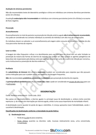 Avaliação de sintomas persistentes
Não são recomendados testes de laboratório sorológico e clínico em indivíduos com sintomas diarréicos persistentes
(entre 14 e 30 dias).
A avaliação endoscópica não é recomendada em indivíduos com sintomas persistentes (entre 14 e 30 dias) e no exame
de fezes negativo.
Prevenção
Aconselhamento
O aconselhamento no nível do paciente na prevenção da infecção entérica aguda não é rotineiramente recomendado,
mas pode ser considerado nos contatos individuais ou estreitos do indivíduo com alto risco de complicações.
Os indivíduos devem se submeter a um aconselhamento pré-viagem sobre consumo de alimentos / bebidas de alto
risco para evitar diarreia do viajante.
Lavar as mãos
A lavagem de mãos frequente e eficaz e os desinfetantes para uso com base em álcool têm um valor limitado na
prevenção da maioria das formas de diarreia do viajante, mas podem ser úteis quando os agentes patogênicos de
baixa dose são responsáveis pela doença como por exemplo durante um surto de cruzeiro de infecção por norovírus,
surto institucional ou prevenção de diarréia endêmica.
Profilaxia
Os subsalicilatos de bismuto têm eficácia moderada e podem ser considerados para viajantes que não possuem
contra-indicações para usar e podem aderir aos requisitos de dosagem frequentes.
Não são recomendados probióticos, prebióticos e sinbióticos para prevenção da diarréia do viajante.
A quimioprofilaxia antibiótica tem eficácia moderada a boa e pode ser considerada em grupos de alto risco para uso
a curto prazo.
DESIDRATAÇÃO
Fonte: Pediatria ambulatorial – Ennio Leão. 2013
Nos países em desenvolvimento, a diarreia aguda é a principal causa de desidratação e, embora tenha ocorrido
expressiva ↓ do número de internações por diarreia aguda, ainda é uma causa importante de mortalidade infantil.
A desidratação ocorre quando há perda de água e eletrólitos. A criança apresenta maior hidrolabilidade, sendo +
suscetível à desidratação.
Classificações da desidratação conforme a intensidade da perda hídrica:
1) Desidratação leve:
− Perda de 3 a 5% do peso corpóreo;
− Sinais clínicos ausentes ou discretos: sede, mucosas relativamente secas, urina concentrada,
irritabilidade;
Baixado por Amanda Freitas (amandaalmeida1996@hotmail.com)
lOMoARcPSD|5059377
 