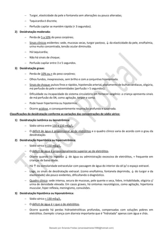 − Turgor, elasticidade da pele e fontanela sem alterações ou pouco alteradas;
− Taquicardia é discreta;
− Perfusão capilar se mantém rápida (< 3 segundos).
2) Desidratação moderada:
− Perda de 5 a 10% do peso corpóreo;
− Sinais clínicos evidentes: sede, mucosas secas, turgor pastoso, ↓ da elasticidade da pele, enoftalmia,
urina muito concentrada, tensão ocular diminuída.
− Há taquicardia;
− Não há sinais de choque;
− Perfusão capilar entre 3 e 5 segundos.
3) Desidratação grave:
− Perda de 10% ou + do peso corpóreo;
− Olhos fundos, inexpressivos, sem brilho e com a conjuntiva hiperemiada.
− Sinais de choque: pulsos finos e rápidos, hipotensão arterial, abafamento de bulhas cardíacas, oligúria,
má perfusão da pele e extremidades (perfusão > 5 segundos);
− Dificuldade ou incapacidade do sistema circulatório em fornecer oxigênio: a criança apresenta sinais
de má perfusão do SN, como agitação, torpor e coma;
− Pode haver hipertermia ou hipotermia;
− Ocorre acidose, e consequentemente respiração profunda e suspirada.
Classificações da desidratação conforme as variações das concentrações de sódio sérico:
1) Desidratação isotônica ou isonatrêmica:
− Sódio sérico entre 130 e 150 mEq/L.
− O déficit de água é proporcional ao de eletrólitos e o quadro clínico varia de acordo com o grau da
desidratação.
2) Desidratação hipertônica ou hipernatrêmica:
− Sódio sérico > 150 mEq/L.
− O déficit de água é proporcionalmente superior ao de eletrólitos.
− Ocorre quando há ingestão ↓ de água ou administração excessiva de eletrólitos, + frequente em
crianças de baixa idade.
− Há ↑ da osmolaridade extracelular com passagem de água do interior da cél p/ o espaço extracel.
− Logo, os sinais de desidratação extracel. (como enoftalmia, fontanela deprimida, ↓ do turgor e da
elasticidade) são pouco evidentes, dificultando o diagnóstico.
− Quadro clínico: sede intensa, secura de mucosas, pele quente e seca, febre, irritabilidade, oligúria c/
urina de densidade elevada. Em casos graves, há sintomas neurológicos, como agitação, hipertonia
muscular, hiper reflexia, meningismo, convulsões.
3) Desidratação hipotônica ou hiponatrêmica:
− Sódio sérico < 130 mEq/L.
− O déficit de água é < que o de eletrólitos.
− Ocorre quando há perdas hidroeletrolíticas profundas, compensadas com soluções pobres em
eletrólitos. Exemplo: criança com diarreia importante que é “hidratada” apenas com água e chás.
Baixado por Amanda Freitas (amandaalmeida1996@hotmail.com)
lOMoARcPSD|5059377
 