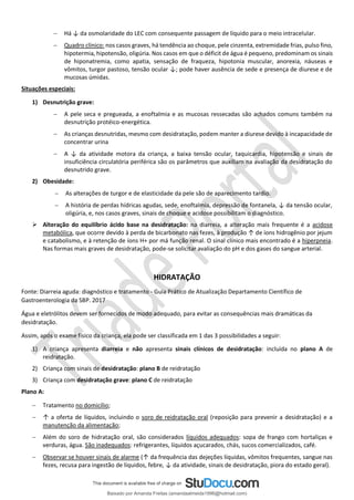− Há ↓ da osmolaridade do LEC com consequente passagem de líquido para o meio intracelular.
− Quadro clínico: nos casos graves, há tendência ao choque, pele cinzenta, extremidade frias, pulso fino,
hipotermia, hipotensão, oligúria. Nos casos em que o déficit de água é pequeno, predominam os sinais
de hiponatremia, como apatia, sensação de fraqueza, hipotonia muscular, anorexia, náuseas e
vômitos, turgor pastoso, tensão ocular ↓; pode haver ausência de sede e presença de diurese e de
mucosas úmidas.
Situações especiais:
1) Desnutrição grave:
− A pele seca e pregueada, a enoftalmia e as mucosas ressecadas são achados comuns também na
desnutrição protéico-energética.
− As crianças desnutridas, mesmo com desidratação, podem manter a diurese devido à incapacidade de
concentrar urina
− A ↓ da atividade motora da criança, a baixa tensão ocular, taquicardia, hipotensão e sinais de
insuficiência circulatória periférica são os parâmetros que auxiliam na avaliação da desidratação do
desnutrido grave.
2) Obesidade:
− As alterações de turgor e de elasticidade da pele são de aparecimento tardio.
− A história de perdas hídricas agudas, sede, enoftalmia, depressão de fontanela, ↓ da tensão ocular,
oligúria, e, nos casos graves, sinais de choque e acidose possibilitam o diagnóstico.
➢ Alteração do equilíbrio ácido base na desidratação: na diarreia, a alteração mais frequente é a acidose
metabólica, que ocorre devido à perda de bicarbonato nas fezes, à produção ↑ de íons hidrogênio por jejum
e catabolismo, e à retenção de íons H+ por má função renal. O sinal clínico mais encontrado é a hiperpneia.
Nas formas mais graves de desidratação, pode-se solicitar avaliação do pH e dos gases do sangue arterial.
HIDRATAÇÃO
Fonte: Diarreia aguda: diagnóstico e tratamento - Guia Prático de Atualização Departamento Científico de
Gastroenterologia da SBP. 2017
Água e eletrólitos devem ser fornecidos de modo adequado, para evitar as consequências mais dramáticas da
desidratação.
Assim, após o exame físico da criança, ela pode ser classificada em 1 das 3 possibilidades a seguir:
1) A criança apresenta diarreia e não apresenta sinais clínicos de desidratação: incluída no plano A de
reidratação.
2) Criança com sinais de desidratação: plano B de reidratação
3) Criança com desidratação grave: plano C de reidratação
Plano A:
− Tratamento no domicílio;
− ↑ a oferta de líquidos, incluindo o soro de reidratação oral (reposição para prevenir a desidratação) e a
manutenção da alimentação;
− Além do soro de hidratação oral, são considerados líquidos adequados: sopa de frango com hortaliças e
verduras, água. São inadequados: refrigerantes, líquidos açucarados, chás, sucos comercializados, café.
− Observar se houver sinais de alarme (↑ da frequência das dejeções líquidas, vômitos frequentes, sangue nas
fezes, recusa para ingestão de líquidos, febre, ↓ da atividade, sinais de desidratação, piora do estado geral).
Baixado por Amanda Freitas (amandaalmeida1996@hotmail.com)
lOMoARcPSD|5059377
 