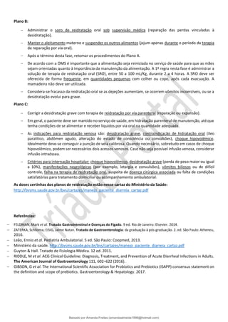 Plano B:
− Administrar o soro de reidratação oral sob supervisão médica (reparação das perdas vinculadas à
desidratação).
− Manter o aleitamento materno e suspender os outros alimentos (jejum apenas durante o período da terapia
de reparação por via oral).
− Após o término desta fase, retomar os procedimentos do Plano A.
− De acordo com a OMS é importante que a alimentação seja reiniciada no serviço de saúde para que as mães
sejam orientadas quanto à importância da manutenção da alimentação. A 1ª regra nesta fase é administrar a
solução de terapia de reidratação oral (SRO), entre 50 a 100 mL/Kg, durante 2 a 4 horas. A SRO deve ser
oferecida de forma frequente, em quantidades pequenas com colher ou copo, após cada evacuação. A
mamadeira não deve ser utilizada.
− Considera-se fracasso da reidratação oral se as dejeções aumentam, se ocorrem vômitos incoercíveis, ou se a
desidratação evolui para grave.
Plano C:
− Corrigir a desidratação grave com terapia de reidratação por via parenteral (reparação ou expansão).
− Em geral, o paciente deve ser mantido no serviço de saúde, em hidratação parenteral de manutenção, até que
tenha condições de se alimentar e receber líquidos por via oral na quantidade adequada.
− As indicações para reidratação venosa são: desidratação grave, contraindicação de hidratação oral (íleo
paralítico, abdômen agudo, alteração do estado de consciência ou convulsões), choque hipovolêmico.
Idealmente deve-se conseguir a punção de veia calibrosa. Quando necessário, sobretudo em casos de choque
hipovolêmico, podem ser necessários dois acessos venosos. Caso não seja possível infusão venosa, considerar
infusão intraóssea.
− Critérios para internação hospitalar: choque hipovolêmico, desidratação grave (perda de peso maior ou igual
a 10%), manifestações neurológicas (por exemplo, letargia e convulsões), vômitos biliosos ou de difícil
controle, falha na terapia de reidratação oral, suspeita de doença cirúrgica associada ou falta de condições
satisfatórias para tratamento domiciliar ou acompanhamento ambulatorial.
As doses certinhas dos planos de reidratação estão nesse cartaz do Ministério da Saúde:
http://bvsms.saude.gov.br/bvs/cartazes/manejo_paciente_diarreia_cartaz.pdf
Referências:
− FELDMAN, Mark et al. Tratado Gastrointestinal e Doenças do Fígado. 9 ed. Rio de Janeiro: Elsevier. 2014.
− ZATERKA, Schlioma; EISIG, Jaime Natan. Tratado de Gastroenterologia: da graduação à pós-graduação. 2. ed. São Paulo: Atheneu,
2016.
− Leão, Ennio et al. Pediatria Ambulatorial. 5 ed. São Paulo: Coopmed, 2013.
− Ministério da saúde. http://bvsms.saude.gov.br/bvs/cartazes/manejo_paciente_diarreia_cartaz.pdf
− Guyton & Hall. Tratado de Fisiologia Médica. 12 ed. 2011.
− RIDDLE, M et al. ACG Clinical Guideline: Diagnosis, Treatment, and Prevention of Acute Diarrheal Infections in Adults.
The American Journal of Gastroenterology 111, 602–622 (2016).
− GIBSON, G et al. The International Scientific Association for Probiotics and Prebiotics (ISAPP) consensus statement on
the definition and scope of prebiotics. Gastroenterology & Hepatology. 2017.
Baixado por Amanda Freitas (amandaalmeida1996@hotmail.com)
lOMoARcPSD|5059377
 