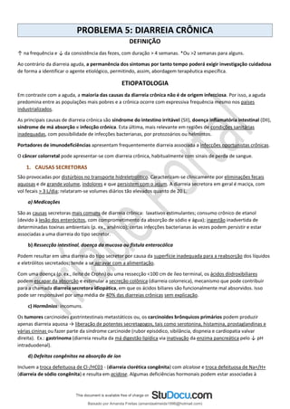 PROBLEMA 5: DIARREIA CRÔNICA
DEFINIÇÃO
↑ na frequência e ↓ da consistência das fezes, com duração > 4 semanas. *Ou >2 semanas para alguns.
Ao contrário da diarreia aguda, a permanência dos sintomas por tanto tempo poderá exigir investigação cuidadosa
de forma a identificar o agente etiológico, permitindo, assim, abordagem terapêutica específica.
ETIOPATOLOGIA
Em contraste com a aguda, a maioria das causas da diarreia crônica não é de origem infecciosa. Por isso, a aguda
predomina entre as populações mais pobres e a crônica ocorre com expressiva frequência mesmo nos países
industrializados.
As principais causas de diarreia crônica são síndrome do intestino irritável (SII), doença inflamatória intestinal (DII),
síndrome de má absorção e infecção crônica. Esta última, mais relevante em regiões de condições sanitárias
inadequadas, com possibilidade de infecções bacterianas, por protozoários ou helmintos.
Portadores de imunodeficiências apresentam frequentemente diarreia associada a infecções oportunistas crônicas.
O câncer colorretal pode apresentar-se com diarreia crônica, habitualmente com sinais de perda de sangue.
1. CAUSAS SECRETORAS
São provocadas por distúrbios no transporte hidreletrolítico. Caracterizam-se clinicamente por eliminações fecais
aquosas e de grande volume, indolores e que persistem com o jejum. A diarreia secretora em geral é maciça, com
vol fecais > 3 L/dia; relataram-se volumes diários tão elevados quanto de 20 L.
a) Medicações
São as causas secretoras mais comuns de diarreia crônica: laxativos estimulantes; consumo crônico de etanol
(devido à lesão dos enterócitos, com comprometimento da absorção de sódio e água); ingestão inadvertida de
determinadas toxinas ambientais (p. ex., arsênico); certas infecções bacterianas às vezes podem persistir e estar
associadas a uma diarreia do tipo secretor.
b) Ressecção intestinal, doença da mucosa ou fístula enterocólica
Podem resultar em uma diarreia do tipo secretor por causa da superfície inadequada para a reabsorção dos líquidos
e eletrólitos secretados; tende a se agravar com a alimentação.
Com uma doença (p. ex., ileíte de Crohn) ou uma ressecção <100 cm de íleo terminal, os ácidos diidroxibiliares
podem escapar da absorção e estimular a secreção colônica (diarreia colorreica), mecanismo que pode contribuir
para a chamada diarreia secretora idiopática, em que os ácidos biliares são funcionalmente mal absorvidos. Isso
pode ser responsável por uma média de 40% das diarreias crônicas sem explicação.
c) Hormônios: incomuns.
Os tumores carcinoides gastrintestinais metastáticos ou, os carcinoides brônquicos primários podem produzir
apenas diarreia aquosa → liberação de potentes secretagogos, tais como serotonina, histamina, prostaglandinas e
várias cininas ou fazer parte da síndrome carcinoide (rubor episódico, sibilância, dispneia e cardiopatia valvar
direita). Ex.: gastrinoma (diarreia resulta da má digestão lipídica via inativação da enzima pancreática pelo ↓ pH
intraduodenal).
d) Defeitos congênitos na absorção de íon
Incluem a troca defeituosa de Cl-/HC03 - (diarreia clorética congênita) com alcalose e troca defeituosa de Na+/H+
(diarreia de sódio congênita) e resulta em acidose. Algumas deficiências hormonais podem estar associadas à
Baixado por Amanda Freitas (amandaalmeida1996@hotmail.com)
lOMoARcPSD|5059377
 