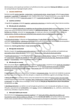 diarreia aquosa, como aquela que acontece na insuficiência do córtex suprarrenal (doença de Addison), que pode
ser acompanhada por hiperpigmentação cutânea.
2. CAUSAS OSMÓTICAS
Acontece quando solutos ingeridos, ↓absorvíveis e osmoticamente ativos, atraem líquido suficiente para o lúmen,
excedendo a capacidade de reabsorção do colo. O débito hídrico fecal ↑proporcionalmente a essa carga de soluto.
Em geral, a diarreia osmótica cessa com o jejum ou com a suspensão da ingestão oral do agente causador.
a) Laxativos osmóticos
A ingestão de antiácidos contendo magnésio, suplementos vitamínicos ou laxativos pode induzir diarreia osmótica.
b) Má absorção de carboidratos
Decorrente de defeitos adquiridos ou congênitos nas dissacaridases da borda ciliada e em outras enzimas. Uma das
causas mais comuns de diarreia crônica em adultos é a deficiência de lactase. Alguns açúcares, como o sorbitol, a
lactulose ou a frutose, costumam ser mal absorvidos, de modo que a diarreia se estabelece com a ingestão de
medicamentos, chicletes ou doces que contenham esses açúcares mal ou incompletamente absorvidos.
3. CAUSAS ESTEATORREICAS
A má absorção de lipídios → diarreia com fezes gordurosas, de odor fétido e difíceis de escoar, frequentemente
associada à perda ponderal e deficiências nutricionais decorrentes da má absorção concomitante de aminoácidos e
vitaminas. O ↑do débito fecal é causado pelos efeitos osmóticos dos ácidos graxos.
Esteatorreia: nível de gordura fecal > à taxa normal de 7 g/ dia.
a) Má digestão intraluminal
Resulta, em geral, da insuficiência pancreática exócrina (> 90% da função secretora perdida), principalmente por
pancreatite crônica (abuso de etanol). Outras causas: fibrose cística, obstrução do ducto pancreático.
A proliferação bacteriana no intestino delgado pode desconjugar os ácidos biliares e alterar a formação de micelas, o
que compromete a digestão dos lipídios; ela ocorre com a estase dentro de uma alça cega, divertículo de intestino
delgado ou dismotilidade, sendo especialmente provável no idoso.
b) Má absorção na mucosa
Mais comumente devido à doença celíaca que ocorre em qualquer idade, caracteriza-se por atrofia das vilosidades e
hiperplasia das criptas no ID proximal podendo apresentar-se com diarreia gordurosa associada a múltiplas
deficiências nutricionais de gravidade variável. Pode simular a SII e tem muitas outras manifestações GI e
extraintestinais.
O espru tropical pode causar uma síndrome histológica e clinicamente similar, mas ocorre em residentes ou pessoas
que viajam para climas tropicais; seu início abrupto e a resposta aos antibióticos sugerem uma etiologia infecciosa.
A doença de Whipple é uma causa menos comum de esteatorreia mais típica em homens jovens e de meia-idade,
estando frequentemente associada a artralgias, febre, linfadenopatia e fadiga extrema, além de poder afetar o SNC e
o endocárdio. Um quadro clínico e histológico similar resulta da infecção por Mycobacterium avium-intracellulare
em pacientes com Aids.
A abetalipoproteinemia é um defeito raro da formação de quilomícrons com má absorção de lipídios em crianças.
Infecções, especialmente por protozoários, como Giárdia, inúmeros medicamentos (p. ex., colchicina, colestiramina,
neomicina); amiloidose e isquemia crônica.
c) Obstrução linfática pós-mucosa
Decorrente da rara linfangiectasia intestinal congênita ou de obstrução linfática adquirida secundária a um
traumatismo, tumor, doença cardíaca ou infecção, acarreta má absorção lipídica com perdas entéricas de proteína
(muitas vezes causando edema) e linfocitopenia. Há preservação da absorção de carboidratos e aminoácidos.
Baixado por Amanda Freitas (amandaalmeida1996@hotmail.com)
lOMoARcPSD|5059377
 