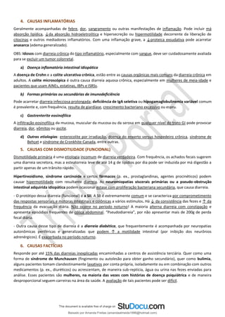 4. CAUSAS INFLAMATÓRIAS
Geralmente acompanhadas de febre, dor, sangramento ou outras manifestações de inflamação. Pode incluir má
absorção lipídica, ↓da absorção hidroeletrolítica e hipersecreção ou hipermotilidade decorrente da liberação de
citocinas e outros mediadores inflamatórios. Com uma inflamação grave, a ↓proteica exsudativa pode acarretar
anasarca (edema generalizado).
OBS: Idosos com diarreia crônica do tipo inflamatório, especialmente com sangue, deve ser cuidadosamente avaliada
para se excluir um tumor colorretal.
a) Doença inflamatória intestinal idiopática
A doença de Crohn e a colite ulcerativa crônica, estão entre as causas orgânicas mais comuns da diarreia crônica em
adultos. A colite microscópica é outra causa diarreia aquosa crônica, especialmente em mulheres de meia-idade e
pacientes que usam AINEs, estatinas, IBPs e ISRSs.
b) Formas primárias ou secundárias de imunodeficiência
Pode acarretar diarreia infecciosa prolongada; deficiência de IgA seletiva ou hipogamaglobulinemia variável comum
é prevalente e, com frequência, resulta de giardíase, crescimento bacteriano excessivo ou espru.
c) Gastrenterite eosinofílica
A infiltração eosinofílica da mucosa, muscular da mucosa ou da serosa em qualquer nível do trato GI pode provocar
diarreia, dor, vômitos ou ascite.
d) Outras etiologias: enterocolite por irradiação, doença do enxerto versus hospedeiro crônica, síndrome de
Behçet e síndrome de Cronkhite-Canada, entre outras.
5. CAUSAS COM DISMOTILIDADE (FUNCIONAL)
Dismotilidade primária é uma etiologia incomum de diarreia verdadeira. Com frequência, os achados fecais sugerem
uma diarreia secretora, mas a esteatorreia leve de até 14 g de lipídios por dia pode ser induzida por má digestão a
partir apenas de um trânsito rápido.
Hipertireoidismo, síndrome carcinoide e certos fármacos (p. ex., prostaglandinas, agentes procinéticos) podem
causar hipermotilidade com resultante diarreia. As neuromiopatias viscerais primárias ou a pseudo-obstrução
intestinal adquirida idiopática podem ocasionar estase com proliferação bacteriana secundária, que causa diarreia.
- O protótipo dessa diarreia (funcional) é a SII. A SII é extremamente comum e se caracteriza por comprometimento
das respostas sensoriais e motoras intestinais e colônicas a vários estímulos. Há ↓ da consistência das fezes e ↑ da
frequência da evacuação diária. Não ocorre no período noturno! A maioria alterna diarreia com constipação e
apresenta episódios frequentes de cólica abdominal. “Pseudodiarreia”, por não apresentar mais de 200g de perda
fecal diária.
- Outra causa desse tipo de diarreia é a diarreia diabética, que frequentemente é acompanhada por neuropatias
autonômicas periféricas e generalizadas que podem ↑ a motilidade intestinal (por inibição dos neurônios
adrenérgicos). É exacerbada no período noturno.
6. CAUSAS FACTÍCIAS
Responde por até 15% das diarreias inexplicadas encaminhadas a centros de assistência terciária. Quer como uma
forma de síndrome de Munchausen (fingimento ou autolesão para obter ganho secundário), quer como bulimia,
alguns pacientes tomam clandestinamente laxativos por conta própria, isoladamente ou em combinação com outros
medicamentos (p. ex., diuréticos) ou acrescentam, de maneira sub-reptícia, água ou urina nas fezes enviadas para
análise. Esses pacientes são mulheres, na maioria das vezes com histórias de doença psiquiátrica e de maneira
desproporcional seguem carreiras na área da saúde. A avaliação de tais pacientes pode ser difícil.
Baixado por Amanda Freitas (amandaalmeida1996@hotmail.com)
lOMoARcPSD|5059377
 