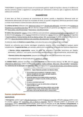 *VAGOTOMIA: A vagotomia troncal resulta em esvaziamento gástrico rápido de líquidos e diarreia. A incidência de
diarreia aumenta quando a vagotomia é acompanhada por antrectomia e diminuiu após a vagotomia altamente
seletiva sem anestesia.
DIAGNÓSTICO
O teste deve ser feito na presença de características de alarme, quando o diagnóstico diferencial pode ser
efetivamente diferenciado com base nos resultados do teste, ou quando o diagnóstico diferencial permanece amplo
e o teste inicial limitará o número de testes adicionais necessários.
Os critérios de Roma enfatizam a dor abdominal crônica que é aliviada pela defecação, associada a uma mudança na
frequência ou consistência das fezes. SII com diarreia é diagnosticado em pacientes que atendem a esses critérios e
têm fezes soltas > de 25% do tempo e fezes duras < de 25% do tempo.
O médico deve pesquisar: viagens a áreas endêmicas para parasitoses; sintomas precipitados ou agravados por uso
de determinado alimento, como a lactose (intolerância à lactose) ou o glúten (doença celíaca); diabetes de longa data
e hipertireoidismo; história familiar de DII ou doença celíaca; HIV; uso de álcool em doses potencialmente lesivas ao
pâncreas; abuso de produtos dietéticos com sacarídios não absorvíveis; história medicamentosa.
A coleta dos dados da história e o exame físico, como descritos para a diarreia aguda, são essenciais.
Poderão ser suficientes para orientar abordagem terapêutica empírica, sem a necessidade de qualquer exame
complementar. O aspecto das fezes, por exemplo, poderá servir como guia na formulação das hipóteses diagnósticas:
• Diarreia crônica sanguinolenta: apesar de poder ser secundária a infecções bacterianas por Shigella,
Salmonella, C. difficile, E. coli e outras, essa forma de apresentação está, mais provavelmente, relacionada à DII.
• Diarreia crônica não sanguinolenta: pequena probabilidade de infecções bacterianas mais comuns.
A investigação deve ser direcionada para G. lamblia e C. difficile.
Ao EXAME FÍSICO, podemos encontrar sinais Extraintestinais de determinadas doenças. Na DII, além de massas
inflamatórias abdominais, podem ocorrer lesões perianais, lesões cutâneas, aftas orais, olho vermelho e artropatias.
Nas síndromes de má absorção e no câncer de cólon, devemos procurar sinais de desnutrição, como edema e anemia.
Exames complementares
INESPECÍFICOS
• Hemograma: poderá sugerir infecção bacteriana, quando há desvios à esquerda. Infecções crônicas podem cursar,
no entanto, apenas com neutrofilia, sem o desvio à esquerda. Algumas infecções podem se apresentar com
neutropenia, como a salmonelose (febre tifoide), assim como as infecções por E. coli, Yersinia e Campylobacter. A
eosinofilia pode estar associada a estrongiloidíase. Anemia poderá sugerir processo crônico ou sangramento oculto.
Baixado por Amanda Freitas (amandaalmeida1996@hotmail.com)
lOMoARcPSD|5059377
 