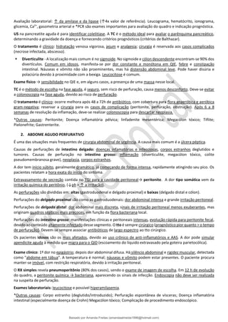 Avaliação laboratorial: ↑ da amilase e da lipase (↑4x valor de referência). Leucograma, hematócrito, ionograma,
glicemia, Ca2+
, gasometria arterial e *PCR são exames importantes para avaliação do quadro e indicação prognóstica.
US na pancreatite aguda é para identificar colelitíase. A TC é o método ideal para avaliar o parênquima pancreático,
determinando a gravidade da doença e fornecendo critérios prognósticos (critérios de Balthazar).
O tratamento é clínico: hidratação venosa vigorosa, jejum e analgesia; cirurgia é reservada aos casos complicados
(necrose infectada, abscesso).
▪ Diverticulite - A localização mais comum é no sigmoide. No sigmoide e cólon descendente encontram-se 90% dos
divertículos. Comum em idosos, manifesta-se por dor constante e monótona em QIE, febre e constipação
intestinal. Náuseas e vômito não são proeminentes, mas há distensão abdominal leve. Pode haver disúria e
polaciúria devido à proximidade com a bexiga. Leucocitose é comum.
Exame físico → sensibilidade no QIE e, em alguns casos, a presença de uma massa nesse local.
TC é o método de escolha na fase aguda, é seguro, sem risco de perfuração, causa menos desconforto. Deve-se evitar
a colonoscopia na fase aguda, devido ao risco de perfuração.
O tratamento é clínico: ocorre melhora após 48 a 72h de antibiótico, com cobertura para ﬂora anaeróbica e aeróbica
gram-negativa; reservar a cirurgia para os casos de complicação (peritonite, perfuração, obstrução). Após 6 a 8
semanas de resolução da inflamação, deve-se realizar colonoscopia para descartar neoplasia.
*Outras causas: Peritonite; Doença inflamatória pélvica; linfadenite mesentérica; Megacólon tóxico; Tiflite;
Pielonefrite; Gastrenterite.
2. ABDOME AGUDO PERFURATIVO
É uma das situações mais frequentes de cirurgia abdominal de urgência. A causa mais comum é a úlcera péptica.
Causas de perfurações de intestino delgado: doenças infamatórias e infecciosas, corpos estranhos deglutidos e
tumores. Causas de perfuração no intestino grosso: inflamação (diverticulite, megacólon tóxico, colite
pseudomembranosa grave), neoplasia, corpos estranhos.
A dor tem início súbito, geralmente dramático, já começando de forma intensa, rapidamente atingindo seu pico. Os
pacientes relatam a hora exata do início do sintoma.
Extravasamento de secreção contida no TGI para a cavidade peritoneal→ peritonite. A dor tipo somática vem da
irritação química do peritônio, (↓ph = ↑ a irritação).
As perfurações são divididas em: altas (gastroduodenal e delgado proximal) e baixas (delgado distal e cólon).
Perfurações do delgado proximal são como as gastroduodenais: dor abdominal intensa e grande irritação peritoneal.
Perfurações de delgado distal: dor abdominal mais discreta, sinais de irritação peritoneal menos exuberantes, mas
originam quadros sépticos mais precoces, em função da flora bacteriana local.
Perfurações do intestino grosso: manifestações clínicas e peritoneais intensas, evolução rápida para peritonite fecal,
devido ao conteúdo altamente infectado desse segmento. O tto é sempre cirúrgico (prognóstico pior quanto > o tempo
de perfuração). Devem-se sempre associar antibióticos de largo espectro ao tto cirúrgico.
Os pacientes idosos são os mais afetados, devido ao uso crônico de anti-inﬂamatórios e AAS. A dor pode simular
apendicite aguda à medida que migra para o QID (escoamento do líquido extravasado pela goteira parietocólica).
Exame clínico: 1º dor no epigástrio; depois dor abdominal difusa. Há silêncio abdominal e rigidez muscular, detectada
como "abdome em tábua". A temperatura é normal; náuseas e vômito podem estar presentes. O paciente procura
manter-se imóvel, com restrição respiratória, devido à irritação peritoneal.
O RX simples revela pneumoperitônio (80% dos casos), sendo o exame de imagem de escolha. Em 12 h de evolução
do quadro, a peritonite química → bacteriana, aparecendo os sinais de infecção. Endoscopia não deve ser realizada
na suspeita de perfuração.
Exames laboratoriais: leucocitose e possível hiperamilasemia.
*Outras causas: Corpo estranho (deglutido/introduzido); Perfuração espontânea de vísceras; Doença inflamatória
intestinal (especialmente doença de Crohn) Megacólon tóxico; Complicação de procedimento endoscópico.
Baixado por Amanda Freitas (amandaalmeida1996@hotmail.com)
lOMoARcPSD|5059377
 